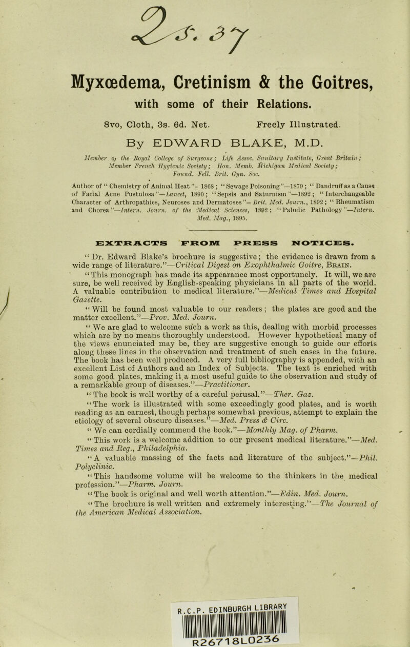 Myxoedema, Cretinism & the Goitres, with some of their Relations. 8vo, Cloth, 3s. 6d. Net. Freely Illustrated. By EDWARD BLAKE, M.D. Member oj the Royal College of Surgeons; Life Assoc. Sanitary Institute, Great Britain; Member French Hygienic Society; Hon. Memb. flichigan Medical Society; Found. Fell. Brit. Gyn. Soc. Authoi’ of “ Chemistry of Animal Heat 1868 ; “ Sewage Poisoning”—1879 ; “ Dandruff as a Cause of Facial Acne Pustulosa”—Lancet, 1890; “Sepsis and Saturnism”—1892; “Interchangeable Character of Arthropathies, Neuroses and DermatosesPrif. Med. Journ., 1892 ; “Rheumatism and Chorea”—Intern. Journ. of the Medical Sciences, 1892; “ Palndic Pathology”—Intern. Med. Mag., 1895. EXTRACTS EROIVI PRESS NOTICES. “ Dr. Edward Blake’s brochure is suggestive ; the evidence is drawn from a wide range of literature.”—Critical Digest 07i Exophthahnic Goitre, Brain. “ This monograph has made its appearance most opportunely. It will, we are sure, be well received by English-speaking physicians in all parts of the world. A valuable contrihution to medical literature.”-—Medical Times and Hospital Gazette. “Will be found most valuable to our readers; the plates are good and the matter excellent.”—Prov. Med. Jourti. “We are glad to welcome such a work as this, dealing with morhid processes which are by no means thoroughly understood. However hypothetical many of the views enunciated may he, thej’- are suggestive enough to guide our efiorts along these lines in the observation and treatment of such cases in the future. The book has been well produced. A very full bibliography is appended, with an excellent List of Authors and an Index of Subjects. The text is enriched with some good plates, making it,a most useful guide to the observation and study of a remarkable group of diseases.”—Pi'actitiotier. “ The book is well worthy of a careful perusal.”—Ther. Gaz. “The work is illustrated with some exceedingly good plates, and is worth reading as an earnest, though perhaps somewhat previous, attempt to explain the etiology of several obscure diseases.”—Med. Press cd Circ. “ We can cordially commend the book.”—Monthly Mag. of Pharm. “ This work is a welcome addition to our present medical literature.”—Med. Times aiid Beg., Philadelphia. “ A valuable massing of the facts and literature of the subject.”—P/rii. Polyclinic. “ This handsome volume will be welcome to the thinkers in the medical profession.’’—Phatm. Journ. “The book is original and well worth attention.”—Edin. Med. Joimi. “The brochure is well written and extremely iuterestjng.”—The Journal of the American Medical Association. / R. C .P. EDINBURGH 8L0236