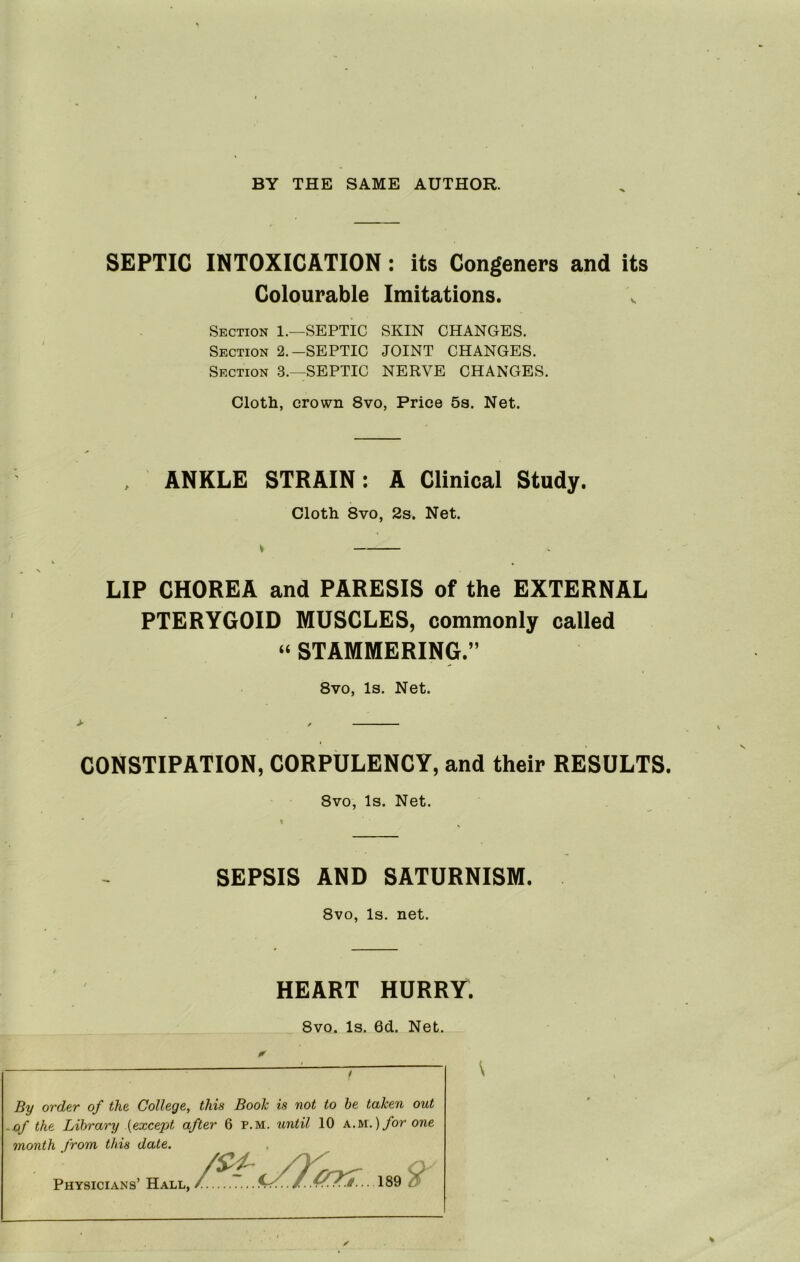 BY THE SAME AUTHOR. •V SEPTIC INTOXICATION: its Congeners and its Colourable Imitations. Section 1.—SEPTIC SKIN CHANGES. Section 2.-SEPTIC JOINT CHANGES. Section 3.—SEPTIC NERVE CHANGES. Cloth, crown 8vo, Price 5s. Net. , ANKLE STRAIN: A Clinical Study. Cloth 8vo, 2s. Net. LIP CHOREA and PARESIS of the EXTERNAL PTERYGOID MUSCLES, commonly called » STAMMERING.” 8vo, Is. Net. CONSTIPATION, CORPULENCY, and their RESULTS. 8vo, Is. Net. SEPSIS AND SATURNISM. 8vo, Is. net. HEART HURRY. 8vo. Is. 6d. Net. By order of the College, this Book is not to be taken out -of the Library {except after 6 p.m. until 10 A.M.)/or one month from this date. Physicians’ Hall,