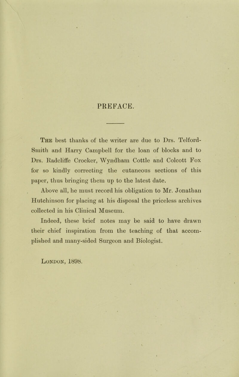 PREFACE. The best thanks of the writer are due to Drs. Telford- Sinith and Harry Campbell for the loan of blocks and to Drs. Radcliffe Crocker, Wyndham Cottle and Colcott Fox for so kindly correcting the cutaneous sections of this paper, thus bringing them up to the latest date. Above all, he must record his obligation to Mr. Jonathan Hutchinson for placing at his disposal the priceless archives collected in his Clinical Museum. Indeed, these brief notes may be said to have drawn their chief inspiration from the teaching of that accom- plished and many-sided Surgeon and Biologist. London, 189b.