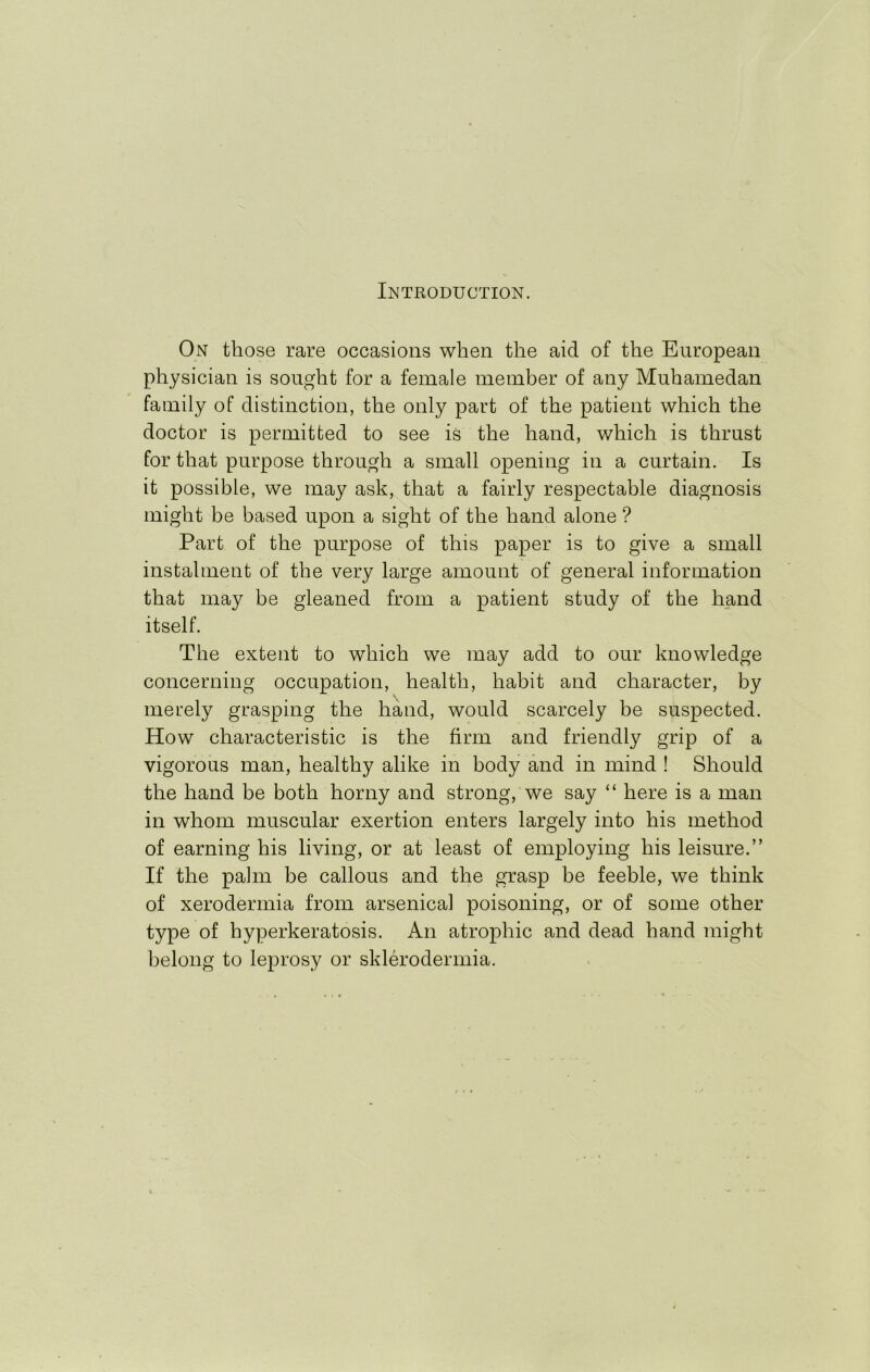 Introduction. On those rare occasions when the aid of the European physician is sought for a female member of any Muhamedan family of distinction, the only part of the patient which the doctor is permitted to see is the hand, which is thrust for that purpose through a small opening in a curtain. Is it possible, we may ask, that a fairly respectable diagnosis might be based upon a sight of the hand alone ? Part of the purpose of this paper is to give a small instalment of the very large amount of general information that may be gleaned from a patient study of the hand itself. The extent to which we may add to our knowledge concerning occupation, health, habit and character, by merely grasping the hand, would scarcely be suspected. How characteristic is the firm and friendly grip of a vigorous man, healthy alike in body and in mind ! Should the hand be both horny and strong, we say “ here is a man in whom muscular exertion enters largely into his method of earning his living, or at least of employing his leisure.” If the palm be callous and the grasp be feeble, we think of xerodermia from arsenical poisoning, or of some other type of hyperkeratosis. An atrophic and dead hand might belong to leprosy or sklerodermia.