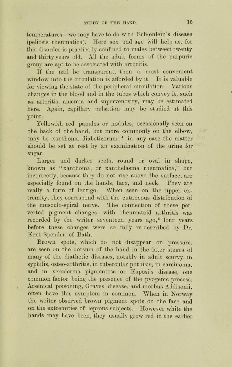 temperatures—we may have to do with Sclioeulein’s disease (peliosis rheumatica). Here sex and age will help us, for this disorder is practically confined to males between twenty and thirty years old. All the adult forms of the purpuric group are apt to be associated with arthritis. If the nail be transparent, then a most convenient window into the circulation is afforded by it. It is valuable for viewing the state of the peripheral circulation. Various changes in the blood and in the tubes which convey it, such as arteritis, ansemia and supervenosity, may be estimated here. Again, capillary pulsation may be studied at this point. Yellowish red papules or nodules, occasionally seen on the back of the hand, but more commonly on the elbow, may be xanthoma diabeticorum;'^ in any case the matter should be set at rest by an examination of the urine for sugar. Larger and darker spots, round or oval in shape, known as “xanthoma, or xanthelasma rheumatica,” but incorrectly, because they do not rise above the surface, are especially found on the hands, face, and neck. They are really a form of lentigo. When seen on the upper ex- tremity, they correspond with the cutaneous distribution of the musculo-spiral nerve. The connection of these per- verted pigment changes, with rheumatoid arthritis was recorded by the writer seventeen years ago,^ four years before these changes were so fully re-described by Dr. Kent Spender, of Bath. Brown spots, which do not disappear on pressure, are seen on the dorsum of the hand in the later stages of many of the diathetic diseases, notably in adult scurvy, in syphilis, osteo-arthritis, in tubercular phthisis, in carcinoma, and in xeroderma pigmentosa or Kaposi’s disease, one common factor being the presence of the pyogenic process. Arsenical poisoning. Graves’ disease, and morbus Addisonii, often have this symptom in common. When in Norway the writer observed brown pigment spots on the face and on the extremities of leprous subjects. However white the hands may have been, they usually grow red in the earlier