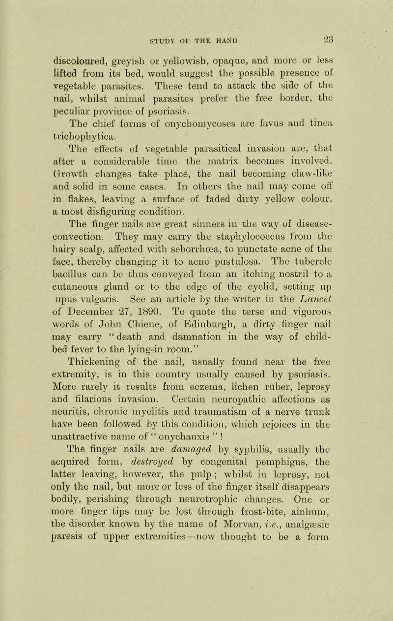 ‘28 discoloured, greyish or yellowish, opaque, and more or less lifted from its bed, would suggest the possible presence of vegetable parasites. These tend to attack the side of the nail, whilst animal parasites prefer the free border, the peculiar province of psoriasis. The chief forms of onychomycoses are favus and tinea trichophytica. The effects of vegetable parasitical invasion are, that after a considerable time the matrix becomes involved. Growth changes take place, the nail becoming claw-like and solid in some cases. In others the nail may come off in flakes, leaving a surface of faded dirty yellow colour, a most disfiguring condition. The finger nails are great sinners in the way of disease- convection. They may carry the staphylococcus from the hairy scalp, affected with seborrhoea, to punctate acne of the face, thereby changing it to acne pustulosa. The tubercle bacillus can be thus conveyed from an itching nostril to a cutaneous gland or to the edge of the eyelid, setting up upus vulgaris. See an article by the writer in the Lancet of December 27, 1890. To quote the terse and vigorous words of John Chiene, of Edinburgh, a dirty finger nail may carry “ death and damnation in the way of child- bed fever to the lying-in room.” Thickening of the nail, usually found near the free extremity, is in this country usually caused by psoriasis. More rarely it results from eczema, lichen ruber, leprosy and filarious invasion. Certain neuropathic affections as neuritis, chronic myelitis and traumatism of a nerve trunk have been followed by this condition, which rejoices in the unattractive name of “ onychauxis ” ! The finger nails are dctmaged by syphilis, usually the acquired form, destroyed by congenital pemphigus, the latter leaving, however, the pulp ; whilst in leprosy, not only the nail, but more or less of the finger itself disappears bodily, perishing through neurotrophic changes. One or more finger tips may be lost through frost-bite, ainhum, the disorder known by the name of Morvan, i.e., analgcesic paresis of upper extremities—now thought to be a form