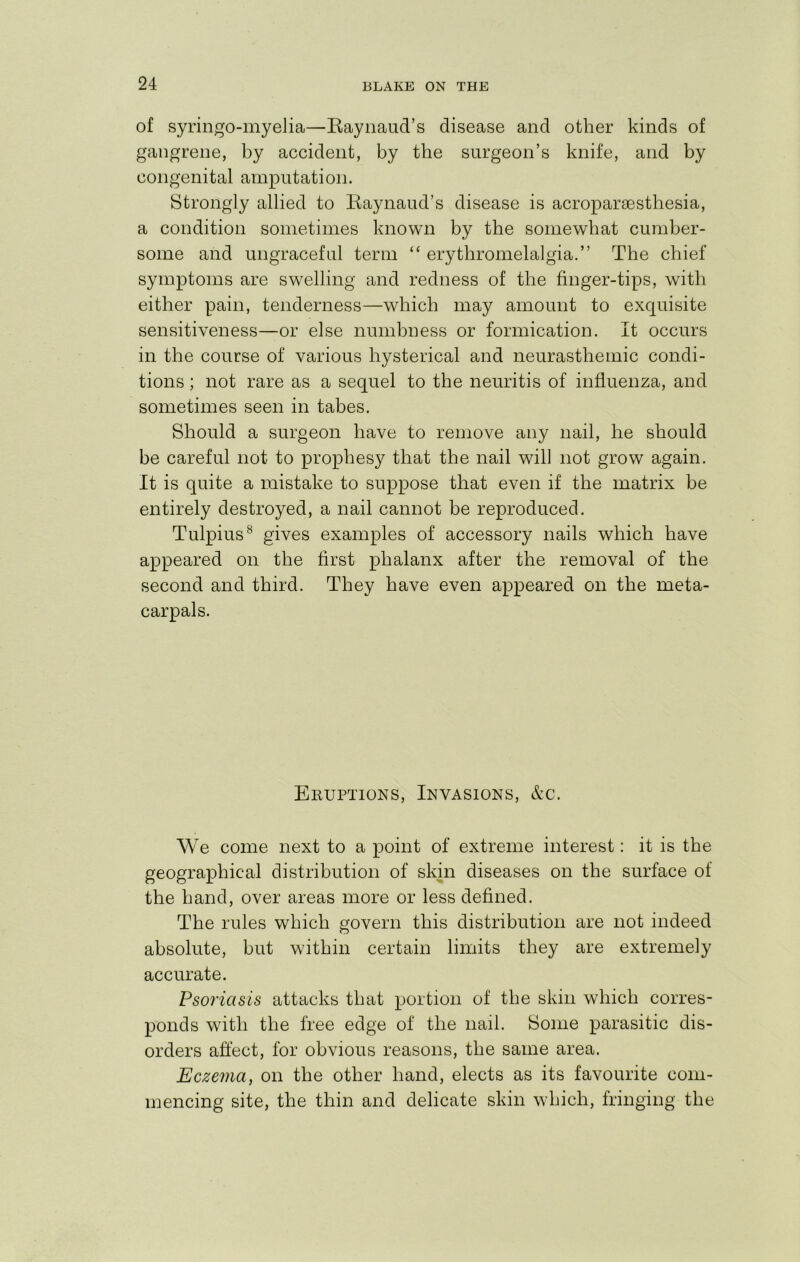 of syringo-myelia—Eaynaud’s disease and other kinds of gangrene, by accident, by the surgeon’s knife, and by congenital amputation. Strongly allied to Kaynaud’s disease is acroparaesthesia, a condition sometimes known by the somewhat cumber- some and ungraceful term “ erythromelalgia.” The chief symptoms are swelling and redness of the finger-tips, with either pain, tenderness—which may amount to exquisite sensitiveness—or else numbness or formication. It occurs in the course of various hysterical and neurasthemic condi- tions ; not rare as a sequel to the neuritis of influenza, and sometimes seen in tabes. Should a surgeon have to remove any nail, he should be careful not to prophesy that the nail will not grow again. It is quite a mistake to suppose that even if the matrix be entirely destroyed, a nail cannot be reproduced. Tulpius^ gives examples of accessory nails which have appeared on the first phalanx after the removal of the second and third. They have even appeared on the meta- carpals. Eeuptions, Invasions, &c. We come next to a point of extreme interest: it is the geographical distribution of skin diseases on the surface of the hand, over areas more or less defined. The rules which govern this distribution are not indeed absolute, but within certain limits they are extremely accurate. Psoriasis attacks that portion of the skin which corres- ponds with the free edge of the nail. Some parasitic dis- orders affect, for obvious reasons, the same area. Eczema, on the other hand, elects as its favourite com- mencing site, the thin and delicate skin which, fringing the