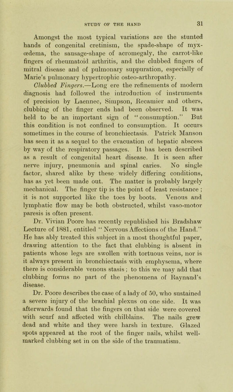 Amongst the most typical variations are the stunted hands of congenital cretinism, the spade-shape of myx- cedema, the sausage-shape of acromegaly, the carrot-like fingers of rheumatoid arthritis, and the clubbed fingers of mitral disease and of pulmonary suppuration, especially of Marie’s pulmonary hypertrophic osteo-arthropathy. Clubbed Fingers.—Long ere the refinements of modern diagnosis had followed the introduction of instruments of precision by Laennec, Simpson, Lecamier and others, clubbing of the finger ends had been observed. It was held to be an important sign of “consumption.” But this condition is not confined to consumption. It occurs sometimes in the course of bronchiectasis. Patrick Manson has seen it as a sequel to the evacuation of hepatic abscess by way of the respiratory passages. It has been described as a result of congenital heart disease. It is seen after nerve injury, pneumonia and spinal caries. No single factor, shared alike by these widely differing conditions, has as yet been made out. The matter is probably largely mechanical. The finger tip is the point of least resistance ; it is not supported like the toes by boots. Venous and lymphatic flow may be both obstructed, whilst vaso-motor paresis is often present. Dr. Vivian Poore has recently republished his Bradshaw Lecture of 1881, entitled “ Nervous Affections of the Hand.” He has ably treated this subject in a most thoughtful paper, drawing attention to the fact that clubbing is absent in patients whose legs are swollen with tortuous veins, nor is it alwa5^s present in bronchiectasis with emphysema, where there is considerable venous stasis; to this we may add that clubbing forms no part of the phenomena of Raynaud’s disease. Dr. Poore desc]Ibes the case of a lady of 50, who sustained a severe injury of the brachial plexus on one side. It was afterwards found that the fingers on that side were covered with scurf and affected with chilblains. The nails grew dead and white and they were harsh in texture. Glazed spots appeared at the root of the finger nails, whilst well- marked clubbing set in on the side of the traumatism.