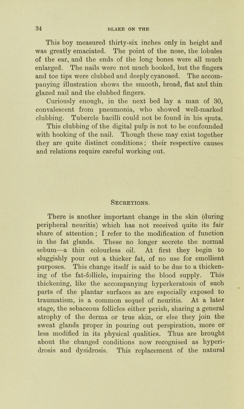 This boy measured thirty-six inches only in height and was greatly emaciated. The point of the nose, the lobules of the ear, and the ends of the long bones were all much enlarged. The nails were not much hooked, but the fingers and toe tips were clubbed and deeply cyanosed. The accom- panying illustration shows the smooth, broad, flat and thin glazed nail and the clubbed fingers. Curiously enough, in the next bed lay a man of 30, convalescent from pneumonia, who showed well-marked clubbing. Tubercle bacilli could not be found in his sputa. This clubbing of the digital pulp is not to be confounded v/ith hooking of the nail. Though these may exist together they are quite distinct conditions; their respective causes and relations require careful working out. Secretions. There is another important change in the skin (during peripheral neuritis) which has not received quite its fair share of attention; I refer to the modification of function in the fat glands. These no longer secrete the normal sebum—a thin colourless oil. At first they begin to sluggishly pour out a thicker fat, of no use for emollient purposes. This change itself is said to be due to a thicken- ing of the fat-follicle, impairing the blood supply. This thickening, like the accompanying hyperkeratosis of such parts of the plantar surfaces as are especially exposed to traumatism, is a common sequel of neuritis. At a later stage, the sebaceous follicles either perish, sharing a general atrophy of the derma or true skin, or else they join the sweat glands proper in pouring out perspiration, more or less modified in its physical qualities. Thus are brought about the changed conditions now recognised as hyperi- drosis and d3^sidrosis. This replacement of the natural