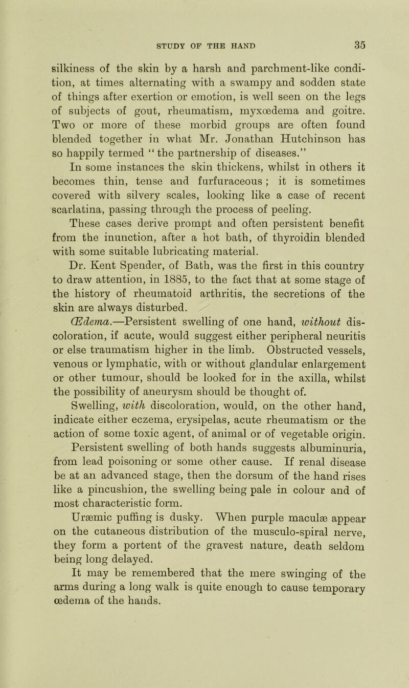 silkiness of the skin by a harsh and parchment-like condi- tion, at times alternating with a swampy and sodden state of things after exertion or emotion, is well seen on the legs of subjects of gout, rheumatism, myxoedema and goitre. Two or more of these morbid groups are often found blended together in what Mr. Jonathan Hutchinson has so happily termed “ the partnership of diseases.” In some instances the skin thickens, whilst in others it becomes thin, tense and farfuraceous; it is sometimes covered with silvery scales, looking like a case of recent scarlatina, passing through the process of peeling. These cases derive prompt and often persistent benefit from the inunction, after a hot bath, of thyroidin blended with some suitable lubricating material. Dr. Kent Spender, of Bath, was the first in this country to draw attention, in 1885, to the fact that at some stage of the history of rheumatoid arthritis, the secretions of the skin are always disturbed. (Edema.—Persistent swelling of one hand, without dis- coloration, if acute, would suggest either peripheral neuritis or else traumatism higher in the limb. Obstructed vessels, venous or lymphatic, with or without glandular enlargement or other tumour, should be looked for in the axilla, whilst the possibility of aneurysm should be thought of. Swelling, with discoloration, would, on the other hand, indicate either eczema, erysipelas, acute rheumatism or the action of some toxic agent, of animal or of vegetable origin. Persistent swelling of both hands suggests albuminuria, from lead poisoning or some other cause. If renal disease be at an advanced stage, then the dorsum of the hand rises like a pincushion, the swelling being pale in colour and of most characteristic form. Uraemic puffing is dusky. When purple maculae appear on the cutaneous distribution of the musculo-spiral nerve, they form a portent of the gravest nature, death seldom being long delayed. It may be remembered that the mere swinging of the arms during a long walk is quite enough to cause temporary oedema of the hands.