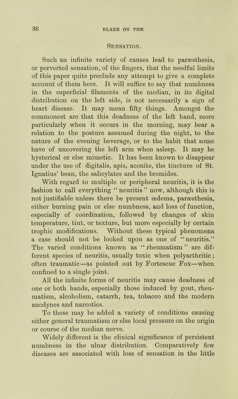 Sensation. Such an infinite variety of causes lead to paraesthesia, or perverted sensation, of the fingers, that the needful limits of this paper quite preclude any attempt to give a complete account of them here. It v^ill suffice to say that numbness in the superficial filaments of the median, in its digital distribution on the left side, is not necessarily a sign of heart disease. It may mean fifty things. Amongst the commonest are that this deadness of the left hand, more particularly when it occurs in the morning, may bear a relation to the posture assumed during the night, to the nature of the evening beverage, or to the habit that some have of uncovering the left arm when asleep. It may be hysterical or else mimetic. It has been known to disappear under the use of digitalis, apis, aconite, the tincture of St. Ignatius’ bean, the salicylates and the bromides. With regard to multiple or peripheral neuritis, it is the fashion to call everything “ neuritis ” now, although this is not justifiable unless there be present oedema, parsesthesia, either burning pain or else numbness, and loss of function, especially of coordination, followed by changes of skin temperature, tint, or texture, but more especially by certain trophic modifications. Without these typical phenomena a case should not be looked upon as one of “neuritis.” The varied conditions known as “ rheumatism ” are dif- ferent species of neuritis, usually toxic when polyarthritic; often traumatic—as pointed out by Fortescue Fox—when confined to a single joint. All the infinite forms of neuritis may cause deadness of one or both hands, especially those induced by gout, rheu- matism, alcoholism, catarrh, tea, tobacco and the modern anodynes and narcotics. To these may be added a variety of conditions causing either general traumatism or else local pressure on the origin or course of the median nerve. Widely different is the clinical significance of persistent numbness in the ulnar distribution. Comparatively few diseases are associated with loss of sensation in the little