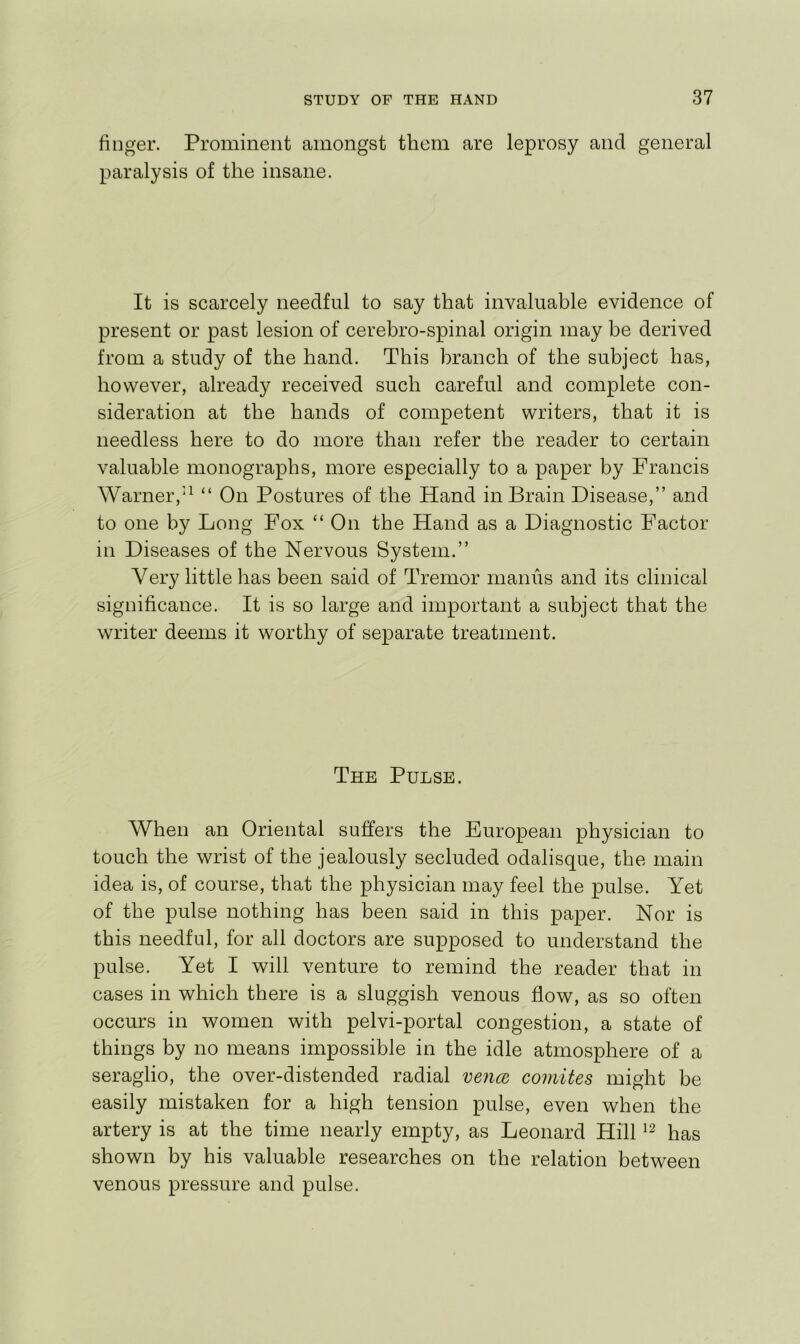 finger. Prominent amongst them are leprosy and general paralysis of the insane. It is scarcely needful to say that invaluable evidence of present or past lesion of cerebro-spinal origin may be derived from a study of the hand. This branch of the subject has, however, already received such careful and complete con- sideration at the hands of competent writers, that it is needless here to do more than refer the reader to certain valuable monographs, more especially to a paper by Francis Warner,“ On Postures of the Hand in Brain Disease,” and to one by Long Fox “ On the Hand as a Diagnostic Factor in Diseases of the Nervous System.” Very little has been said of Tremor manus and its clinical significance. It is so large and important a subject that the writer deems it worthy of separate treatment. The Pulse. When an Oriental suffers the European physician to touch the wrist of the jealously secluded odalisque, the main idea is, of course, that the physician may feel the pulse. Yet of the pulse nothing has been said in this paper. Nor is this needful, for all doctors are supposed to understand the pulse. Yet I will venture to remind the reader that in cases in which there is a sluggish venous flow, as so often occurs in women with pelvi-portal congestion, a state of things by no means impossible in the idle atmosphere of a seraglio, the over-distended radial vencB comites might be easily mistaken for a high tension pulse, even when the artery is at the time nearly empty, as Leonard Hill has shown by his valuable researches on the relation between venous pressure and pulse.