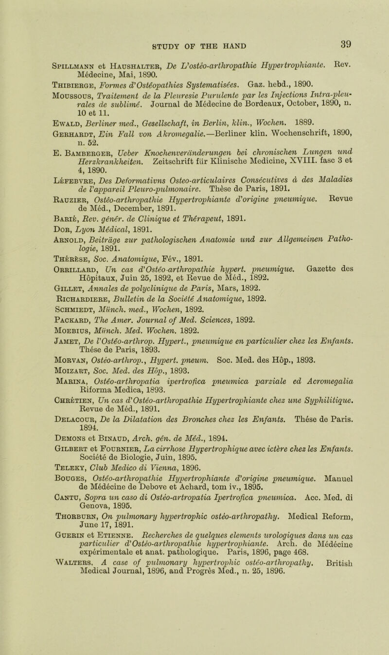 Spillmann et Haushalter, De L’osteo-arthropathie Hypertrophiante. Rev. M6decine, Mai, 1890. Thibierge, Foiines d'Osteopathies Systematisees. Gaz. hebd., 1890. Moussous, Tr'aitement de la Pleuresie Purulente par les Injections Intra-plcu- ralcs de sublime. Journal de M6decine de Bordeaux, October, 1890, n. 10 et 11. Ewald, Berliner vied., Gesellschaft, in Berlin, klin., Wochen. 1889. Gerhardt, Bin Fall von Akroviegalie.—Berliner klin. Wocbenschrift, 1890, n. 52. E. Bamberger, Ueber Knochenveranderungen bei chronischen Lungen und Herzkranklieiten. Zeitschrift flir Klinische Medicine, XVIII. fasc 3 et 4, 1890. Lefebvre, Des Deforviativns Osteo-articulaires Consecutives d des Maladies de Vappareil Pleui'o-pulmonaire. Th^se de Paris, 1891. Rauzier, Ost&o-arthropathie Hyper trophiante d'origine pneumigue. Revue de M6d., December, 1891. Barie, Bev. gener. de Clinigue et Therapeut, 1891. Dor, Lyo7i Medical, 1891. Arnold, Beitrdge zur pathologischen Anatomic und zur Allgemeinen Patho- logic, 1891. Therese, Soc, Anatomigue, Fev., 1891. Orrillard, Un cas d’Osteo-arthropathie hypert. pneumigue. Gazette des Hopitaux, Juin 25, 1892, et Revue de M6d., 1892. Gillet, Annales de polyclinigiie de Paris, Mars, 1892. Richardiere, Bulletm de la Sociite Anatomigue, 1892. ScHMiEDT, Miinch. med., Wochen, 1892. Packard, The Amer. Journal of Med. Sciences, 1892. Moebius, Miinch. Med. Wochen. 1892. Jamet, De rOsteo-arthrop. Hypert., pneumigue en particulier chez les Enfaiits. Th6se de Paris, 1893. Morvan, Osteo-arthrop., Hypert. gmeum. Soc. Med. des Hop., 1893. Moizart, Soc. Med. des Hop., 1893. Marina, Osteo-arthropatia ipertrofca piieumica parziale ed Acromegalia Riforma Medica, 1893. Chretien, Tin cas d'Osteo-arthropathie Hypertrophiante chez une Syphilitigue. Revue de M6d., 1891. Delacour, De la Dilatation des Bronches chez les Enfants. Th6se de Paris. 1894. Demons et Binaud, Arch. gen. de Med., 1894. Gilbert et Fournier, La cirrhose Hypertrophigue avec ictere chez les Enfants. Societe de Biologie, Juin, 1895. Teleky, Club Medico di Vienna, 1896. Bouges, Osteo-arthropathie Hypertrophiante d'origine pneumigue. Manuel de M6d6cine de Debove et Achard, tom iv., 1895. Cantu, Sopra un caso di Osteo-artropatia Ipertrofica pneumiea. Acc. Med. di Genova, 1895. Thorburn, On pulmonary hypertrophic osteo-arthropathy. Medical Reform, June 17, 1891. Guerin et Etienne. Recherches de guelgues ele^nents urologigues dans im cas particulier d'Osteo-arthropathie hygpertrophiante. Arch, de M6decine exp6rimentale et anat. pathologique. Paris, 1896, page 468. Walters, A case of pulmonary hypertrophic osteo-arthropathy. British Medical Journal, 1896, and Progr^s Med., n. 25, 1896.