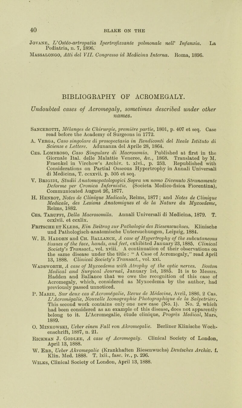 Jo VANE,. U Osteo-artropatia Ipertrofizzante polmonale nelV Infanzia. La Pediatria, ii. 7, 1896. Massalongo, Atti del VII, Concjresso id Medicina Interna. Roma, 1896. BIBLIOGEAPHY OF ACEOMEGALY. Undoubted cases of Acromegaly, sometimes described under other names. Sancerotti, Melanges de Chiriirgie, premiere partie, 1801, p. 407 et seq. Case read before the Academy of Surgeons in 1772. A. Verga, Caso singolaix di prosopectasia in Rendiconti del Reale Istituto di Scienze e Lettere. Adunanza del Aprile 28, 1864. Ces. Lombroso, Caso Singulare di Macrosomia. Published at first in the Giornale Ital. delle Malattie Veneree, &c., 1868. Translated by M. Fraenkel in Virchow’s Archiv. t. xlvi., p. 253. Republished with Considerations on Partial Osseous Hypertrophy in Annali Universali di Medicina, T. ccxxvii. p. 505 et seq. V. Brigidi, Shidii Anatomopatologogici Sopra un nomo Divenuto Stranamentc Deforme per Cronica Infernistie. (Societa Medico-fisica Fiorentina), Communicated August 26, 1877. H. Henrot, Notes de Clinique Medicale, Reims, 1877; and Notes de Clinique Medicale, des Lesions Anatomiques et de la Nattire du Myxoedeme, Reims, 1882. Ces. Tarupfi, Della Macrosomila. Annali Universali di Medicina, 1879. T. ccxlvii. et eexlix. Fritsche et Klebs, Em Beitrag zur Pathologic des Riesemouchses. Klinische und Pathologisch-anatomische Untersuchungen, Leipzig, 1884. W. B. Hadden and Ch. Ballance, A case of Hupertrophy of the subcutaneous tissues of the face, hands, and feet, exhibited January 23,1885. Clinical Society's Transact., vol. xviii, A continuation of their observations on the same disease under the title : “ A Case of Acromegaly,” read April 13, 1888. Clinical Society's Transact., vol. xxi. Wadsworth, A case of Myxoedema ivith Atrophy of the optic nerves. Boston Medical and Surgical Journal, January 1st, 1885. It is to Messrs. Hadden and Ballance that we owe the recognition of this case of Acromegaly, which, considered as Myxoedema by the author, had previously passed unnoticed. P. Marie, Sur deux cas cVAcromegalic, Revue de Medecine, Avril, 1886, 2 Cas. L'Acromegalie, Nouvelle Ico7iographic Photographique de la Salpetrierc. This second work contains only one new case (No, 1). No. 2, which had been considered as an example of this disease, does not apparently belong to it. L’Acromegalie, 6tude clinique, Progres Medical, Mars, 1889. 0. Minkowski, Ueber einen Fall von Akromegalie. Berliner Klinische Woch- enschrift, 1887, n. 21. Rickman J. Godlee, A case of Acromegaly. Clinical Society of London, April 13, 1888. W. Erb, TJcbcr Akromegalie (Krankhaften Riesenwuchs) Deutsches Archiv. f. Klin. Med. 1888. T. Ixii., fasc. iv., p. 296. Wilks, Clinical Society of London, April 13, 1888.