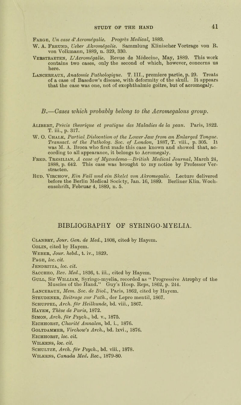 Fargb, Un case d'Acvomegalic. Progres Medical, 1889. W. A. Freund, Ueher Akromegalie. Sammlung Klinischer Vortrage von R. von Volkmann, 1889, n. 329, 330. Verstraeten, UAcromegalie. Revue de Medecine, May, 1889. This work contains two cases, only the second of which, however, concerns us here. Lancereaux, Anatomic Pathologique. T. III., premiere partie, p. 29. Treats of a case of Basedow’s disease, with deformity of the skull. It appears that the case was one, not of exophthalmic goitre, but of acromegaly. B.—Cases ivhich probably belong to the Acromegalous group. Alibert, Precis theorigue et pratique des Maladies de la peau. Paris, 1822. T. iii., p. 317. W. 0. Chalk, Partial Dislocation of the Lower Jaw from an Enlarged Tongue. Transact, of the Patholog. Soc. of London, 1887, T. viii., p. 305. It was M. A. Broca who first made this case known and showed that, ac- cording to all appearance, it belongs to Acromegaly. Fred. Tresilian, A case of Myxcedema—British Medical Journal, INIarch 24, 1888, p. 642. This case was brought to my notice by Professor Ver- straeten. Rud. Virchow, Ein Fall and ein Skelet von Ak^vmegalie. Lecture delivered before the Berlin Medical Society, Ian, 16, 1889. Berliner Klin. Woch- enschrift, Februar 4, 1889, n. 5. BIBLIOGKAPHY OF SYEINGO-MYELIA. Clanbry, Jour. Gen. de Med., 1808, cited by Hayem. Colin, cited by Hayem. Weber, Jour, hebd., t. iv., 1829. Page, loc. cit. Jendritza, loc. cit. Saccheo, Rev. Med., 1836, t. iii., cited by Hayem, Gull, Sir William, Syringo-myelia, recorded as “ Progressive Atrophy of the Muscles of the Hand.” Guy's Hosp. Reps, 1862, p. 244. Lanceraux, Mem. Soc. de Biol., Paris, 1862, cited by Hayem. Steudener, Beitrage zur Path., der Lepro mentil, 1867. ScHUPPEL, Arch, fUr Heilkunde, bd. viii., 1867. Hayem, These de Paris, 1872. Simon, Arch, fur Psych., bd. v., 1875. Eichhorst, Charite Annalen, bd. i., 1876. Goltdammer, Virchow's Arch., bd. Ixvi., 1876. Eichhorst, loc. cit. Wilkens, loc. cit. ScHULTZE, Arch, fUr Psych., bd. viii., 1878. Wilkens, Canada Med. Rec., 1879-80.