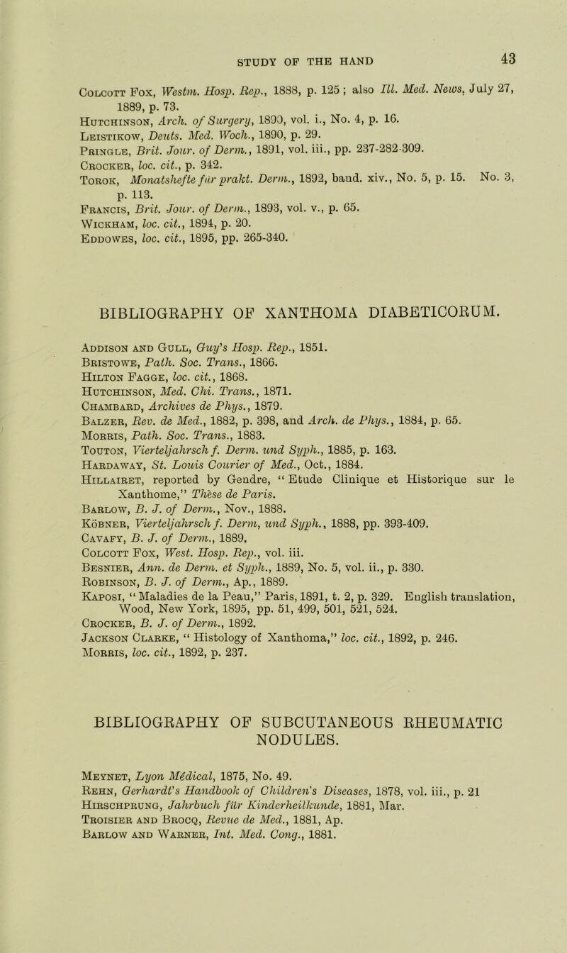 CoLcoTT Fox, Westui. Hosp. Rap., 1838, p. 125 ; also III. Med. News, July 27, 1889, p. 73. Hutchinson, Arch, of Surgery, 1890, vol. i., No. 4, p. 16. Leistikow, Dents. Mod. Woch., 1890, p. 29. Pringle, Brit. Jour, of Derm., 1891, vol. ill., pp. 237-282-309. Crocker, loc. cit., p. 342. Torok, Monatshefte fiir prakt. Derm., 1892, baud, xiv.. No. 5, p. 15. No. 3, p. 113. Francis, Brit. Jonr. of Derm., 1893, vol. v., p. 65. Wickham, loc. cit., 1894, p. 20. Eddowes, loc. cit., 1895, pp. 265-340. BIBLIOGEAPHY OP XANTHOMA DIABETICORUM. Addison and Gull, Guy's Hosp. Rep., 1851. Bristowe, Path. Soc. Trans., 1866. Hilton Fagge, loc. cit., 1868. Hutchinson, Med. Chi. Trans., 1871. Chambard, Archives de Phys., 1879. Balzer, Rev. de Med., 1882, p. 398, and Arcli. de Phys., 1884, p. 65. Morris, Path. Soc. Trans., 1883. Touton, Vierteljahrsch f. Derm, und Syph., 1885, p. 163. Hardaway, St. Louis Courier of Med., Oct., 1884. Hillairet, reported by Gendre, “ Etude Clinique et Historique sur le Xanthome,” These de Paris. Barlow, B. J. of Derm., Nov., 1888. Kobner, Vierteljahrsch f. Derm, und Syph., 1888, pp. 393-409. Cavafy, B. J. of Derm., 1889. CoLCOTT Fox, West. Hosp. Rep., vol. ill. Besnier, Ann. de Derm, et Syph., 1889, No. 5, vol. ii., p. 330. Robinson, B. J. of Derm., Ap., 1889. Kaposi, “ Maladies de la Peau,” Paris, 1891, t. 2, p. 329. English translation. Wood, New York, 1895, pp. 51, 499, 501, 521, 524. Crocker, B. J. of Derm., 1892. Jackson Clarke, “ Histology of Xanthoma,” loc. cit., 1892, p. 246. Morris, loc. cit., 1892, p. 237. BIBLIOGRAPHY OF SUBCUTANEOUS RHEUMATIC NODULES. Meynet, Lyon Medical, 1875, No. 49. Rehn, Gerhardt's Handbook of ChikDen's Diseases, 1878, vol. iii., p. 21 Hirschprung, Jahrbuch fur Kinderheilkimde, 1881, Mar. Troisier and Brocq, Reviie de Med., 1881, Ap. Barlow and Warner, Int. Med. Cong., 1881.