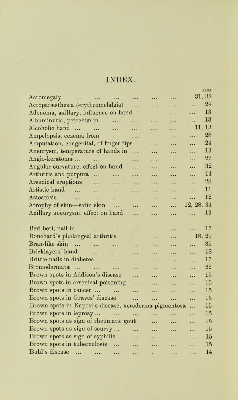 INDEX. Acromegaly PAGE 31, 32 Acroparaesthesia (erythromelalgia) ... 24 Adenoma, axillary, influence on hand ... 13 Albuminuria, petechiae in ... 13 Alcoholic hand ... 11, 13 Ampelopsis, eczema from ... 28 Amputation, congenital, of finger tips ... 24 Aneurysm, temperature of hands in ... ... 13 Angio-keratoma ... ... 27 Angular curvature, effect on hand ... 32 Arthritis and purpura ... ... 14 Arsenical eruptions ... 28 Artistic hand ... 11 Asteatosis ... 12 Atrophy of skin—satin skin 12, 28, 34 Axillary aneurysm, effect on hand ... 13 Beri beri, nail in ... 17 Bouchard’s phalangeal arthritis 18, 29 Bran-like skin ... ... .35 Bricklayers’ hand ... 12 Brittle nails in diabetes... ... 17 Bromodermata ... ... 22 Brovin spots in Addison’s disease 15 Brown spots in arsenical poisoning ... ... 15 Brown spots in cancer ... ... 15 Brown spots in Graves’ disease ... 15 Brown spots in Kaposi’s disease, xeroderma pigmentosa ... 15 Brown spots in leprosy... ... 15 Brown spots as sign of rheumatic gout ... 15 Brown spots as sign of scurvy... ... 15 Brown spots as sign of syphilis • • ■ ... 15 Brown spots in tuberculosis ... • • • ... 15 Buhl’s disease ... 14