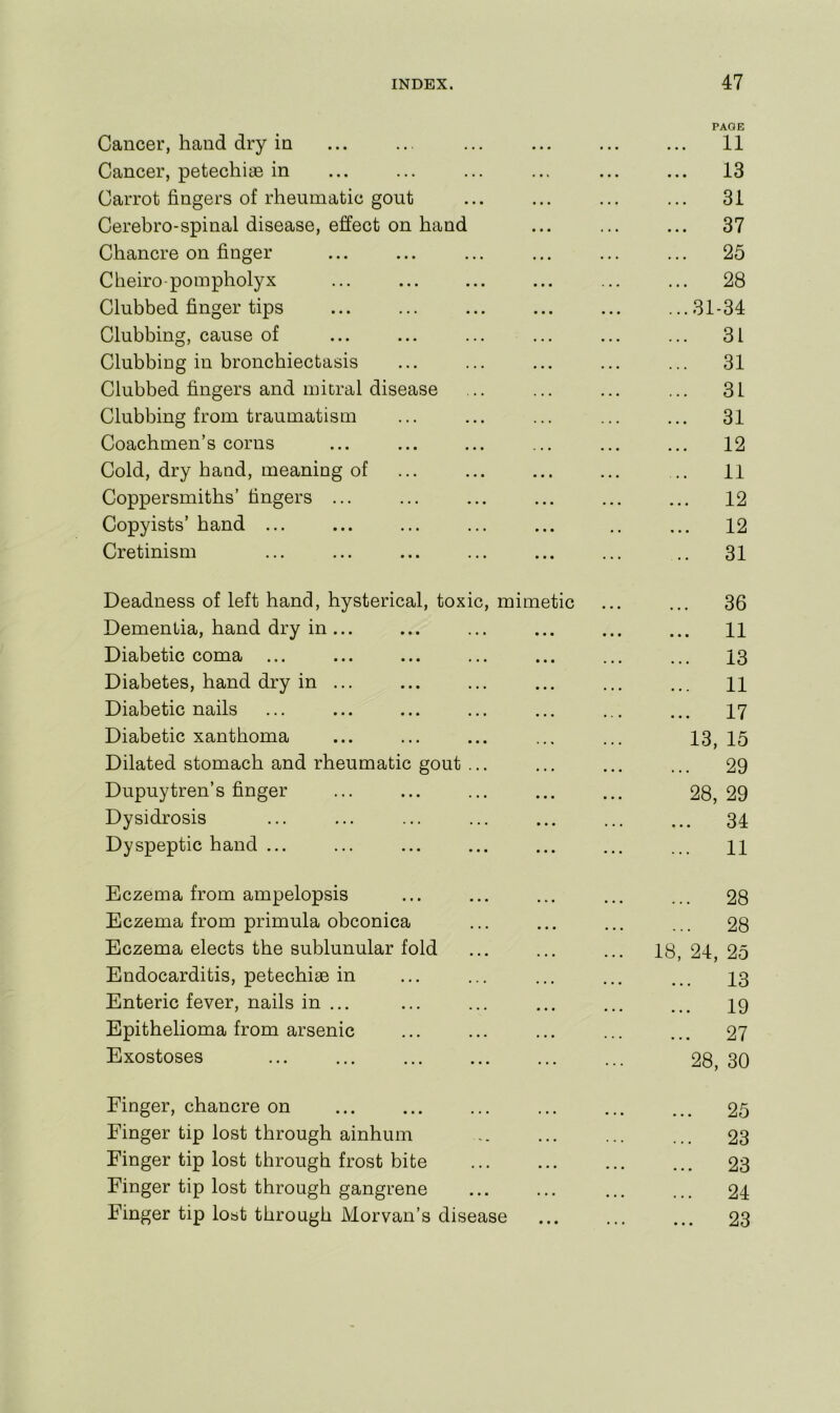 Cancer, hand dry in • • • • • • PAGE 11 Cancer, petechiiE in » • « • • • ... 13 Carrot fingers of rheumatic gout • • • • • • ... 31 Cerebro-spinal disease, effect on hand • • • • • • ... 37 Chancre on finger • • • • • • ... 25 Cheiro-pompholyx ... • • • • • • ... 28 Clubbed finger tips • • • • • • ...31-34 Clubbing, cause of • • • • • • ... 31 Clubbing in bronchiectasis • • • • • • ... 31 Clubbed fingers and mitral disease . • • • • • ... 31 Clubbing from traumatism ... 31 Coachmen’s corns . . • • • • 12 Cold, dry hand, meaning of • • • « • • 11 Coppersmiths’ fingers ... • • • • • • 12 Copyists’ band ... • • • • • 12 Cretinism • • • • • • .. 31 Deadness of left hand, hysterical, toxic, mimetic ... 36 Dementia, band dry in ... • • • • • • ... 11 Diabetic coma ... • • • • • • ... 13 Diabetes, hand dry in ... • * • • • • ... 11 Diabetic nails • • • • . • 17 Diabetic xanthoma • • « • • • 13, 15 Dilated stomach and rheumatic gout ... • • • * • • ... 29 Dupuytren’s finger • • • • • • 28, 29 Dysidrosis • • « • • • ... 34 Dyspeptic hand ... • • • * • • 11 Eczema from ampelopsis • •« • • • ... 28 Eczema from primula obconica • * • • • • ... 28 Eczema elects the sublunular fold 18, 24, 25 Endocarditis, petechias in ... 13 Enteric fever, nails in ... • • • • • • 19 Epithelioma from arsenic • • • • • . 27 Exostoses ... 28, 30 Finger, chancre on 25 Finger tip lost through ainhum ... ... ... 23 Finger tip lost through frost bite • . • • • • ... 23 Finger tip lost through gangrene • • • ... ... 24 Finger tip loat through Morvan’s disease • • • ... ... 23