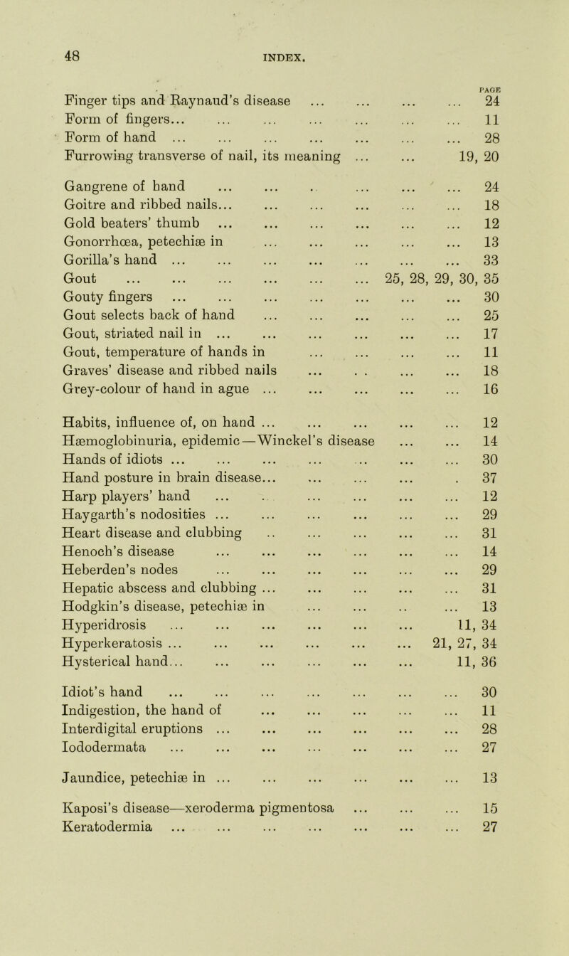 Finger tips and Eaynaud’s disease • • • • • • • • • PAGE 24 Form of fingers... . . . ... ... 11 Form of hand ... • • • ... • • • 28 Furrowing transverse of nail, its meaning 19, 20 Gangrene of hand • • • • • • • • • 24 Goitre and ribbed nails... • • • ... ... 18 Gold beaters’thumb • « • • • • * • ■ 12 Gonorrhoea, petechias in • • • • • • . • • 13 Gorilla’s hand ... . • • • • • ... 33 ^jout ... ... ... ... ... 25, 28, 29, 30, 35 Gouty fingers • • • • • • ... 30 Gout selects back of hand • • • • . • • • • 25 Gout, striated nail in ... • • • ... • • « 17 Gout, temperature of hands in • . • ... • • . 11 Graves’ disease and ribbed nails • • • ... 18 Grey-colour of hand in ague ... ... ... 16 Habits, influence of, on hand ... 12 Haemoglobinuria, epidemic—Winckel’s disease ... ... 14 Hands of idiots ... ■ • • ... •.■ 30 Hand posture in brain disease... . . . ... • 37 Harp players’hand . . . ... ... 12 Haygarth’s nodosities ... . . . ... ... 29 Heart disease and clubbing . . . ... ... 31 Henoch’s disease • • • 14 Heberden’s nodes • • • ... ... 29 Hepatic abscess and clubbing ... . . • ... ... 31 Hodgkin’s disease, petechias in . . . . . ... 13 Hyperidrosis • • . 11, 34 Hyperkeratosis ... • • • ... 21, 27, 34 Hysterical hand... . • . 11, 36 Idiot’s hand 30 Indigestion, the hand of • • • ... ... 11 Interdi gital eruptions ... • • • ... ... 28 lododermata ... ... ... 27 Jaundice, petechias in ... ... ... 13 Kaposi’s disease—xeroderma pigmentosa . • • ... ... 15 Keratodermia ... ... ... 27