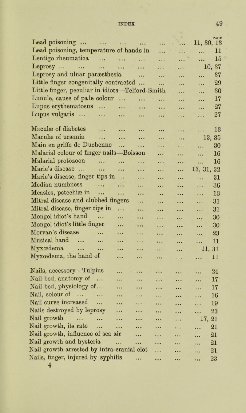 Lead poisoning ... Lead poisoning, temperature of hands in Lentigo rheumatica Leprosy ... Leprosy and ulnar paraesthesia Little finger congenitally contracted ... Little finger, peculiar in idiots—Telford-Smith Lunule, cause of pale colour ... Lupus erythematosus ... Lupus vulgaris ... PAGE 11, 30, 13 ... 11 ... 15 10, 37 ... 37 ... 29 ... 30 ... 17 ... 27 ... 27 Maculae of diabetes Maculae of uraemia Main en griffe de Duchenne ... Malarial colour of finger nails—Boisson Malarial protozoon Marie’s disease ... Marie’s disease, finger tips in Median numbness Measles, petechiae in Mitral disease and clubbed fingers Mitral disease, finger tips in Mongol idiot’s hand Mongol idiot’s little finger Morvan’s disease Musical hand Myxoedema Myxoedema, the hand of ... 13 13, 35 30 ... 16 ... 16 13, 31, 32 ... 31 ... 36 13 ... 31 ... 31 ... 30 ... 30 23 11 11, 31 ... 11 Nails, accessory—Tulpius Nail-bed, anatomy of ... Nail-bed, physiology of... Nail, colour of ... Nail curve increased Nails destroyed by leprosy Nail growth Nail growth, its rate Nail growth, influence of sea air Nail growth and hysteria Nail growth arrested by intra-cranial clot Nails, finger, injured by syphilis 4 . 24 . 17 . 17 . 16 . 19 . 23 17, 21 21 21 21 21 23