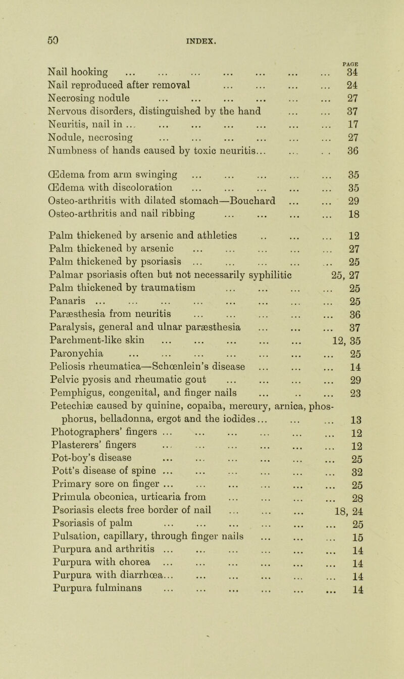 PAGE Nail hooking ... ... ... ... ... 34 Nail reproduced after removal ... ... ... ... 24 Necrosing nodule ... ... ... ... ... ... 27 Nervous disorders, distinguished by the hand ... ... 37 Neuritis, nail in ... ... ... ... ... ... ... 17 Nodule, necrosing ... ... ... ... ... ... 27 Numbness of hands caused by toxic neuritis... ... . . 36 CEdema from arm swinging ... ... ... ... ... 35 (Edema with discoloration ... ... ... ... ... 35 Osteo-arthritis with dilated stomach—Bouchard ... ... 29 Osteo-arthritis and nail ribbing ... ... ... ... 18 Palm thickened by arsenic and athletics .. ... ... 12 Palm thickened by arsenic ... ... ... ... ... 27 Palm thickened by psoriasis ... ... ... ... ... 25 Palmar psoriasis often but not necessarily syphilitic 25, 27 Palm thickened by traumatism ... ... ... ... 25 Panaris ... ... ... ... ... ... ... ... 25 Paraesthesia from neuritis ... ... ... ... ... 36 Paralysis, general and ulnar parsesthesia ... ... ... 37 Parchment-like skin ... ... ... ... ... 12, 35 Paronychia ... ... ... ... ... ... ... 25 Peliosis rheumatica—Schoenlein’s disease ... ... ... 14 Pelvic pyosis and rheumatic gout ... ... ... ... 29 Pemphigus, congenital, and finger nails ... .. ... 23 Petechiae caused by quinine, copaiba, mercury, arnica, phos- phorus, belladonna, ergot and the iodides... ... ... 13 Photographers’ fingers ... ... ... ... ... ... 12 Plasterers’ fingers 12 Pot-boy’s disease ... ... ... ... ... ... 25 Pott’s disease of spine ... ... ... ... ... ... 32 Primary sore on finger ... ... ... ... ... ... 25 Primula obconica, urticaria from ... ... ... ... 28 Psoriasis elects free border of nail ... ... ... 18,24 Psoriasis of palm 25 Pulsation, capillary, through finger nails ... ... ... 15 Purpura and arthritis ... ... ... ... ... ... 14 Purpura with chorea ... ... ... ... ... ... 14 Purpura with diarrhoea... ... ... ... ... ... 14 Purpura fulminans I4