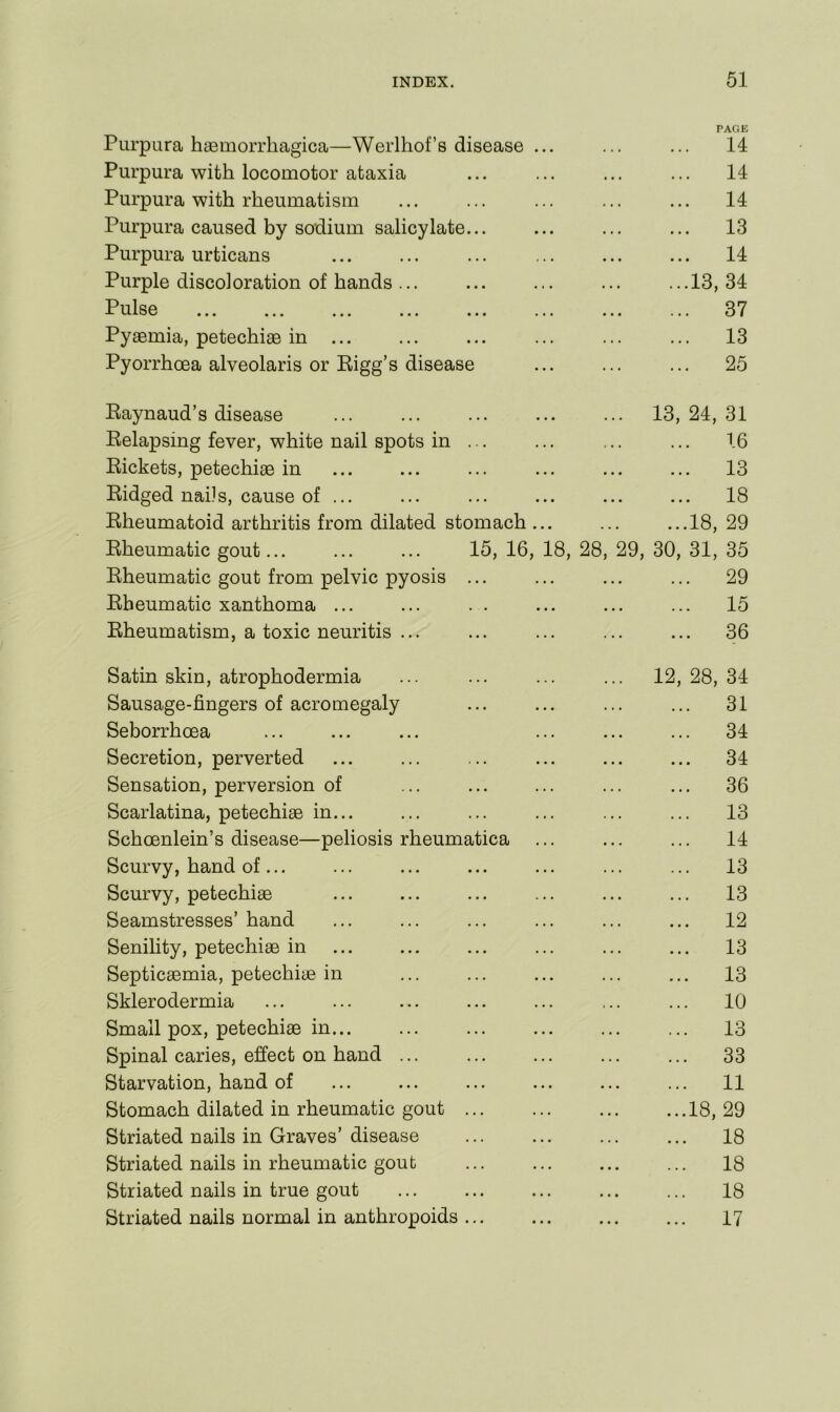 PAGE Purpura haBmorrhagica—Werlhof’s disease ... ... ... 14 Purpura with locomotor ataxia ... ... ... ... 14 Purpura with rheumatism ... ... ... ... ... 14 Purpura caused by sodium salicylate... ... ... ... 13 Purpura urticans 14 Purple discoloration of hands... ... ... ... ...13,34 Pulse 37 Pyaemia, petechiae in ... ... ... ... ... ... 13 Pyorrhoea alveolaris or Bigg’s disease ... ... ... 25 Eaynaud’s disease 13, 24, 31 Belapsing fever, white nail spots in ... ... ... ... 16 Pickets, petechiae in ... ... ... ... ... ... 13 Eidged nails, cause of ... ... ... ... ... ... 18 Eheumatoid arthritis from dilated stomach... ... ...18, 29 Eheumatic gout... ... ... 15, 16, 18, 28, 29, 30, 31, 35 Eheumatic gout from pelvic pyosis ... ... ... ... 29 Eheumatic xanthoma ... ... . . ... ... ... 15 Eheumatism, a toxic neuritis ... ... ... ... ... 36 Satin skin, atrophodermia ... ... ... ... 12,28,34 Sausage-fingers of acromegaly ... ... ... ... 31 Seborrhoea ... ... ... ... ... ... 34 Secretion, perverted ... ... ... ... ... ... 34 Sensation, perversion of ... ... ... ... ... 36 Scarlatina, petechiae in... ... ... ... ... ... 13 Schoenlein’s disease—peliosis rheumatica ... ... ... 14 Scurvy, hand of... ... ... ... ... ... ... 13 Scurvy, petechiae ... ... ... ... ... ... 13 Seamstresses’ hand ... ... ... ... ... ... 12 Senility, petechiae in ... ... ... ... ... ... 13 Septicaemia, petechiae in ... ... ... ... ... 13 Sklerodermia ... ... ... ... ... ... ... 10 Small pox, petechiae in... ... ... ... ... ... 13 Spinal caries, effect on hand ... 33 Starvation, hand of ... ... ... ... ... ... 11 Stomach dilated in rheumatic gout 18, 29 Striated nails in Graves’disease ... ... ... ... 18 Striated nails in rheumatic gout ... ... ... ... 18 Striated nails in true gout ... ... ... ... ... 18 Striated nails normal in anthropoids ... ... ... ... 17