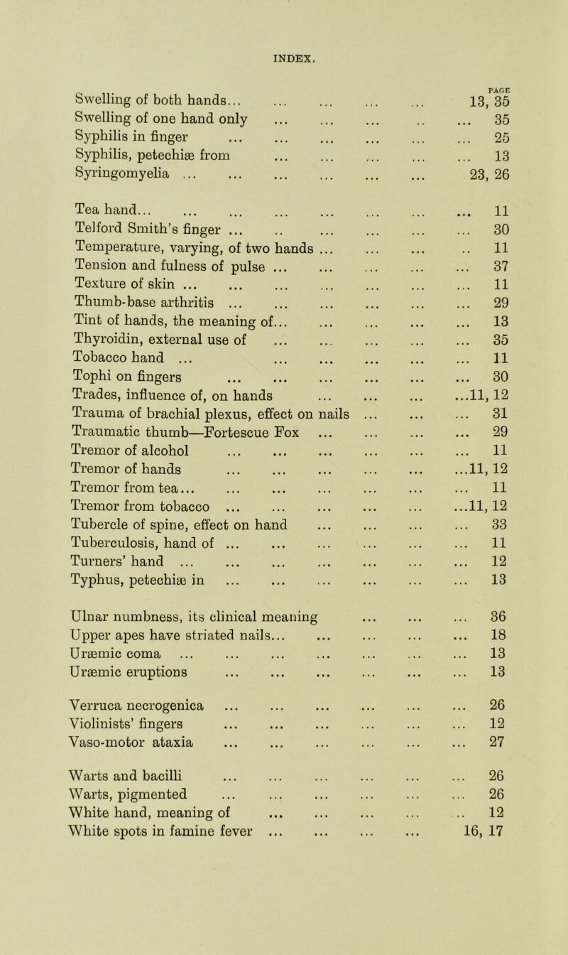 Swelling of both hands... PAGE 13,35 Swelling of one hand only 35 Syphilis in finger 25 Syphilis, petechiae from 13 Syringomyelia 23, 26 Tea hand 11 Telford Smith’s finger ... 30 Temperature, varying, of two hands ... 11 Tension and fulness of pulse 37 Texture of skin 11 Thumb-base arthritis ... 29 Tint of hands, the meaning of... 1 ^ • • • ■ • • Thyroidin, external use of ... ... 35 Tobacco hand ... ... ... 11 Tophi on fingers ... ... 30 Trades, influence of, on hands 11,12 Trauma of brachial plexus, effect on nails ... ... ... 31 Traumatic thumb—Fortescue Fox 29 Tremor of alcohol 11 Tremor of hands 11, 12 Tremor from tea... 11 Tremor from tobacco ... 11,12 Tubercle of spine, effect on hand 33 Tuberculosis, hand of ... 11 Turners’ hand 12 Typhus, petechiae in 13 Ulnar numbness, its clinical meaning 36 Upper apes have striated nails... 18 Uraemic coma 13 Uraemic eruptions 13 Verruca necrogenica 26 Violinists’ fingers 12 Vaso-motor ataxia 27 Warts and bacilli 26 Warts, pigmented 26 White hand, meaning of 12