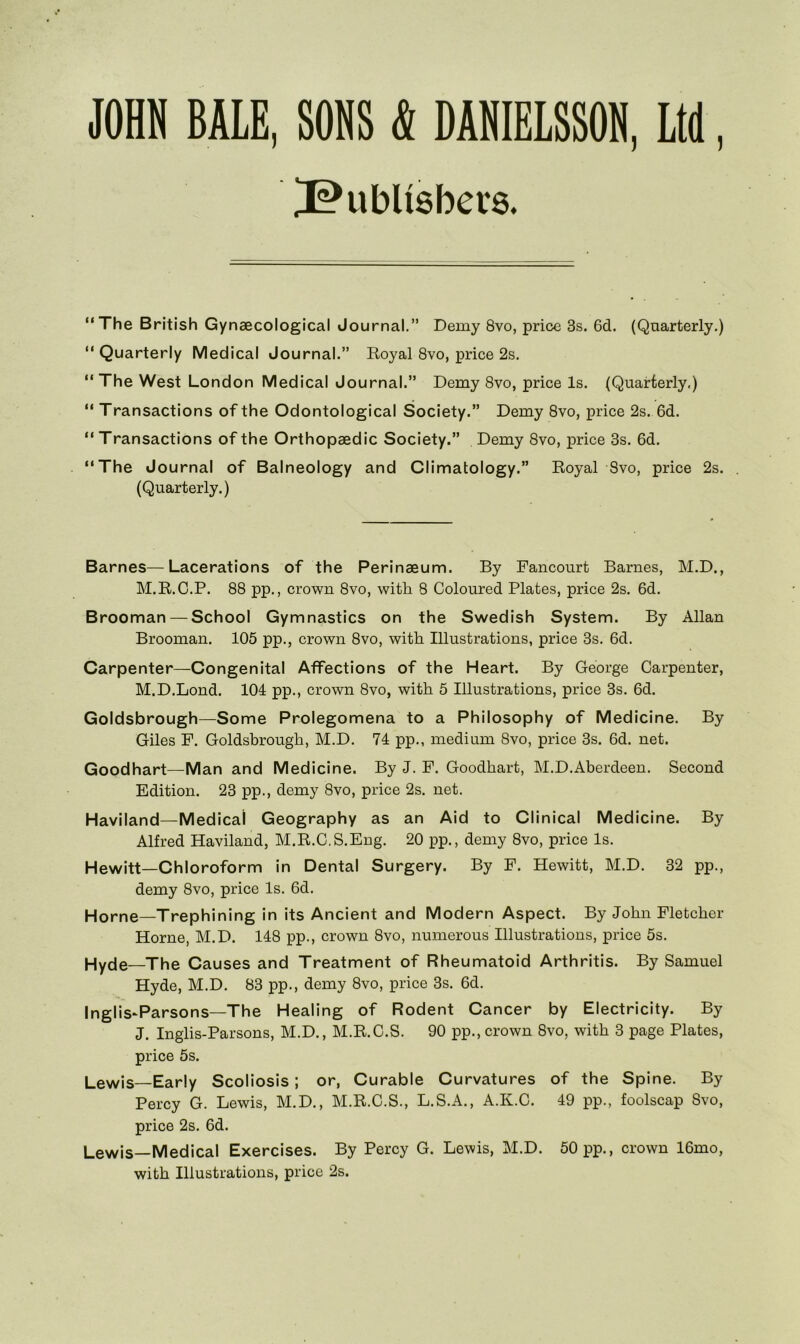 JOHN BALE, SONS & DANIELSSON, Ltd, ^ubUsbets. “The British Gynaecological Journal.” Demy 8vo, price 3s. 6d. (Quarterly.) “Quarterly Medical Journal.” Royal 8vo, price 2s. “ The West London Medical Journal.” Demy 8vo, price Is. (Quarterly.) “ Transactions of the Odontological Society.” Demy 8vo, price 2s. 6d. “ Transactions of the Orthopaedic Society.” Demy 8vo, price 3s. 6d. “The Journal of Balneology and Climatology.” Royal 8vo, price 2s. . (Quarterly.) Barnes—Lacerations of the Perinaeum. By Fancourt Barnes, M.D., M.R.C.P. 88 pp., crown 8vo, with 8 Coloured Plates, price 2s. 6d. Brooman — School Gymnastics on the Swedish System. By Allan Brooman. 105 pp., crown 8vo, with Illustrations, price 3s. 6d. Carpenter—Congenital Affections of the Heart. By George Carpenter, M.D.Lond. 104 pp., crown 8vo, with 5 Illustrations, price 3s. 6d. Goldsbrough—Some Prolegomena to a Philosophy of Medicine. By Giles P. Goldsbrough, M.D. 74 pp., medium 8vo, price 3s. 6d. net. Goodhart—Man and Medicine. By J. P. Goodhart, M.D.Aberdeen. Second Edition. 23 pp., demy 8vo, price 2s. net. Haviland—Medical Geography as an Aid to Clinical Medicine. By Alfred Haviland, M.R.C.S.Eng. 20 pp., demy 8vo, price Is. Hewitt—Chloroform in Dental Surgery. By F. Hewitt, M.D. 32 pp., demy 8vo, price Is. 6d. Horne—Trephining in its Ancient and Modern Aspect. By John Fletcher Horne, M.D. 148 pp., crown 8vo, numerous Illustrations, price 5s. Hyde—The Causes and Treatment of Rheumatoid Arthritis. By Samuel Hyde, M.D. 83 pp., demy 8vo, price 3s. 6d. Inglis-Parsons—The Healing of Rodent Cancer by Electricity. By J. Inglis-Parsons, M.D., M.R.C.S. 90 pp., crown 8vo, with 3 page Plates, price 5s. Lewis—Early Scoliosis; or, Curable Curvatures of the Spine. By Percy G. Lewis, M.D., M.R.C.S., L.S.A., A.K.C. 49 pp., foolscap 8vo, price 2s. 6d. Lewis—Medical Exercises. By Percy G. Lewis, M.D. 50 pp., crown 16mo, with Illustrations, price 2s.