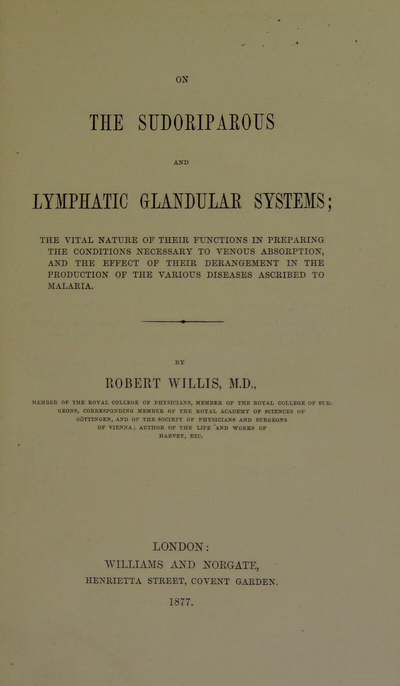 ON THE SUDOEIPAROHS AND LYMPHATIC GLANDULAR SYSTEMS; THE VITAL NATURE OF THEIR FUNCTIONS IN PREPARING THE CONDITIONS NECESSARY TO VENOUS ABSORPTION, AND THE EFFECT OF THEIR DERANGEMENT IN THE PRODUCTION OF THE VARIOUS DISEASES ASCRIBED TO MALARIA. BY ROBERT AVILLIS, M.D., SltMIiEU OP THE BOYAL COLtEOE OP PHYSICIANS, MEMBER OP THE BOYAL COLLEGE OF 8VK- OEON8, COBRESPONDINO MEMBER OF THE BOYAL ACADEMY OF SCIENCES OP GOTTINGEN, AND OP THE SOCIETY OP PHYSICIANS AND 8UBOEON3 OP VIENNA; AUTHOR OP THE LIFE *AND WORKS OP HARVEY, BTC. LONDON: AVILLIAAIS AND NOEGATE, HENRIETTA STREET, COVENT GARDEN. 1877.