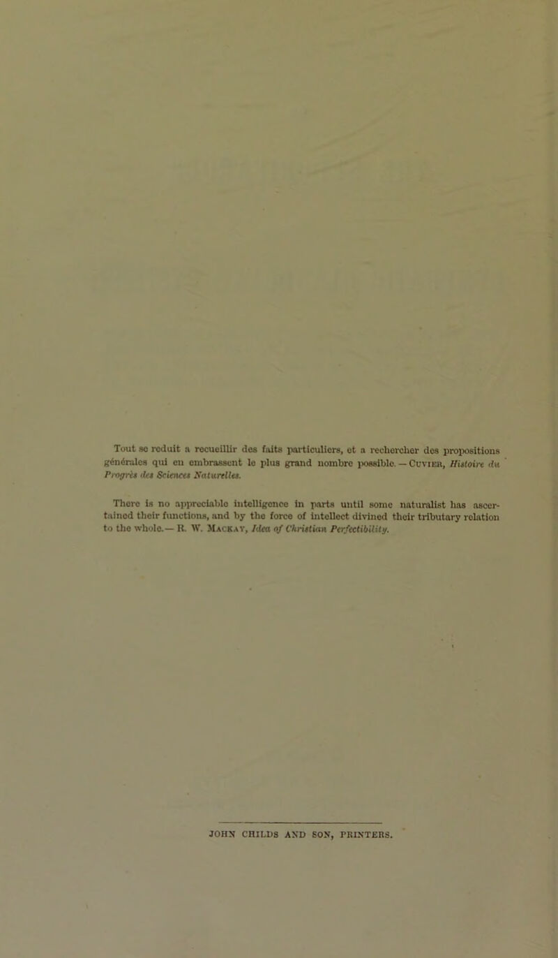 g^n6ralcs qul eu ombraasvnt le plus grand nombro iiossiblo. — Cuvier, Hutoire <fit ProgrU <Ut Scienett Satunllu. There is no appreciable iutelligonce in iwirts until some naturalist has ascer- tained their fimctions, and by the force of intellect divined their tributary relation to the whole.— K. W. Macrav, Iilea of Chriitian Ptr/tctibilU^. JOHN CHILDS AND SON, PRINTERS.