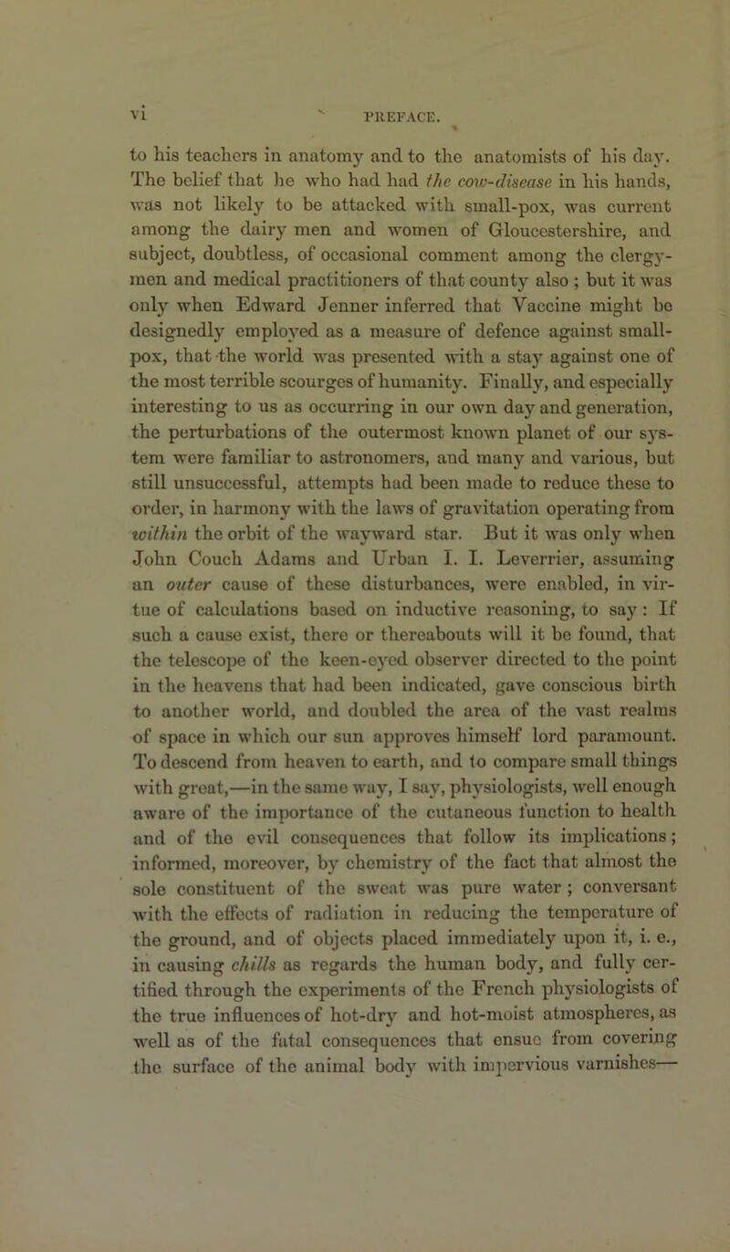 to his teachers in anatomy and to the anatomists of his day. The belief that lie who had had the cow-dheasc in his hands, was not likely to be attacked with small-pox, was current among the dairy men and women of Gloucestershire, and subject, doubtless, of occasional comment among the clergj'- men and medical practitioners of that county also ; but it was only when Edward Jenner inferred that Vaccine might ho designedly employed as a measure of defence against small- pox, that the world was presented with a stay against one of the most terrible scourges of humanity. Finally, and especially interesting to us as occurring in our own day and generation, the perturbations of the outermost known planet of our sys- tem were familiar to astronomers, and manj*^ and various, but still unsuccessful, attempts had been made to reduce these to order, in harmony with the laws of gravitation operating from within the orbit of the wayward star. But it was only when John Couch Adams and Urban I. I. Leverrier, assuming an outer cause of these disturbances, were enabled, in vir- tue of calculations based on inductive reasoning, to say : If such a cause exist, there or thereabouts will it be found, that the telescope of the keen-ej'ed observer directed to the point in the heavens that had been indicated, gave conscious birth to another world, and doubled the area of the vast realms of space in which our sun approves himself lord paramount. To descend from heaven to earth, and to compare small things with groat,—in the same way, I say, physiologists, well enough aware of the importance of the cutaneous function to health and of the evil consequences that follow its implications; informed, moreover, by chemistry of the fact that almost the sole constituent of the sweat was pure water ; conversant •with the effects of radiation in reducing the temperature of the ground, and of objects placed immediately upon it, i. e., in causing chills as regards the human body, and fully cer- tified through the experiments of the French physiologists of the true influences of hot-dry and hot-moist atmospheres, as well as of the fatal consequences that ensue from covering the surface of the animal body with impervious varnishes—