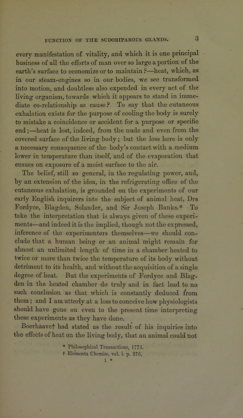 every manifestation of vitality, and which, it is one principal business of all the efforts of man over so large a portion of the earth’s surface to economize or to maintain ?—heat, which, as in our steam-engines so in our bodies, we see transformed into motion, and doubtless also expended in every act of the living organism, towards which it appears to stand in imme- diate co-relationship as cause ? To say that the cutaneous exhalation exists for the purpose of cooling the body is surely to mistake a coincidence or accident for a purpose or specific end ;—heat is lost, indeed, from the nude and even from the covered surface of the living body; but the loss here is only a necessary consequence of the body’s contact with a medium lower in temperature than itself, and of the evaporation that ensues on exposure of a moist surface to the air. The belief, still so general, in the regulating power, and, by an extension of the idea, in the refrigerating office of the cutaneous exhalation, is grounded on the experiments of our early English inquirers into the subject of animal heat, Drs Fordyce, Blagden, Solander, and Sir Joseph Banks.* To take the interpretation that is always given of these experi- ments—and indeed it is the implied, though not the expressed, inference of the experimenters themselves—w’e should con- clude that a human being or an animal might remain for almost an unlimited length of time in a chamber heated to twice or more than twice the temperature of its body without detriment to its health, and without the acquisition of a single degree of heat. But the experiments of Fordyce and Blag- den in the heated chamber do truly and in fact lead to no such conclusion as that which is constantly deduced from them; and I am utterly at a loss to conceive how physiologists should have gone on even to the present time interpreting these experiments as they have done. Boerhaavef had stated as the result of his inquiries into the effects of heat on the living body, that an animal could not * Philosophical Transactions, 1775. t Eloraenta Chemise, -vol. i. p. 276.