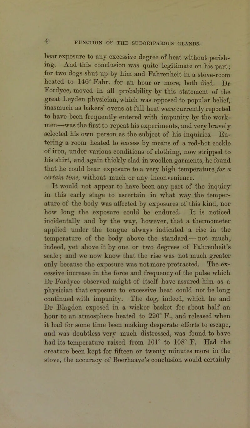 boar exposure to any excessive degree of heat without perish- ing. And this conclusion was quite legitimate on his part; for two dogs shut up by him and Fahrenheit in a stove-room heated to 146^ Fahr. for an hour or more, both died. Dr Fordyce, moved in all probability by this statement of the great Leyden physician, which was opposed to popular belief, inasmuch as bakers’ ovens at full heat were currently reported to have been frequently entered with impunity by the work- men—was the first to repeat his experiments, and very bravely selected his own person as the subject of his inquiries. En- tering a room heated to excess by means of a red-hot cockle of iron, under various conditions of clothing, now stripped to his shirt, and again thickly clad in woollen garments, he found that he could bear exposure to a very high temperature/or a cn’tain time, without much or any inconvenience. It would not appear to have been any part of the inquiry in this early stage to ascertain in what way the temper- ature of the body was affected by exposures of this kind, nor how long the exposure could be endured. It is noticed incidentally and by the way, however, that a thermometer applied under the tongue always indicated a rise in the temperature of the body above the standard — not much, indeed, yet above it by one or two degrees of Fahrenheit’s scale; and we now know that the rise was not much greater only because the exposure was not more protracted. The ex- cessive increase in the force and frequency of the pulse which Dr Fordyco observed might of itself have assured him as a physician that exposure to excessive heat could not be long continued with impunity. The dog, indeed, which he and Dr Blagden exposed in a wicker basket for about half an hour to an atmosphere heated to 220^ F., and released when it had for some time been making desperate efforts to escape, and was doubtless very much distressed, was found to have had its temperature raised from 101° to 108° F. Had the creature been kept for fifteen or twenty minutes more in the stove, the accuracy of Boerhaave’s conclusion would certainly