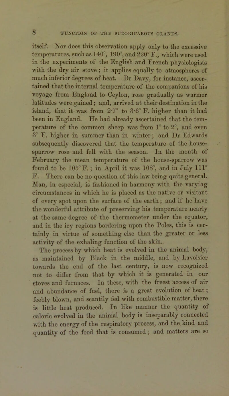 itself. Nor docs this observation apply only to the excessive temperatures, such as 140°, 190°, and 220° F., which were used in the experiments of the English and French physiologists ■with the dry air stove ; it applies equally to atmospheres of much inferior degrees of heat. Dr Davy, for instance, ascer- tained that the internal temperature of the companions of his voyage from England to Ceylon, rose gradually as warmer latitudes were gained ; and, arrived at their destination in the island, that it was from 2'7° to 3'6° F. higher than it had been in England. He had already ascertained that the tem- perature of the common sheep was from 1° to 2°, and even 3° F. higher in summer than in winter; and Dr Edwards subsequently discovered that the temperature of the house- sparrow rose and fell with the season. In the month of February the mean temperature of the house-sparrow was found to bo 105° F. ; in April it was 108°, and in July 111° F. There can be no question of this law being quite general. Man, in especial, is fashioned in harmony with the varying circumstances in which he is placed as the native or visitant of every spot upon the surface of the earth; and if he have the wonderful attribute of preserving his temperature nearly at the same degree of the thermometer under the equator, and in the icy regions bordering upon the Poles, this is cer- tainly in virtue of something else than the greater or less activity of the exhaling function of the skin. The process by which heat is evolved in the animal body, as maintained by Black in the middle, and by Lavoisier towards the end of the last century, is now recognized not to difier from that by which it is generated in our stoves and furnaces. In these, with the freest access of air and abvmdance of fuel, there is a great evolution of heat; feebly blown, and scantily fed with combustible matter, there is little heat produced. In like manner the quantity of caloric evolved in the animal body is inseparably connected with the energy of the respiratory process, and the kind and quantity of the food that is consumed ; and matters are so