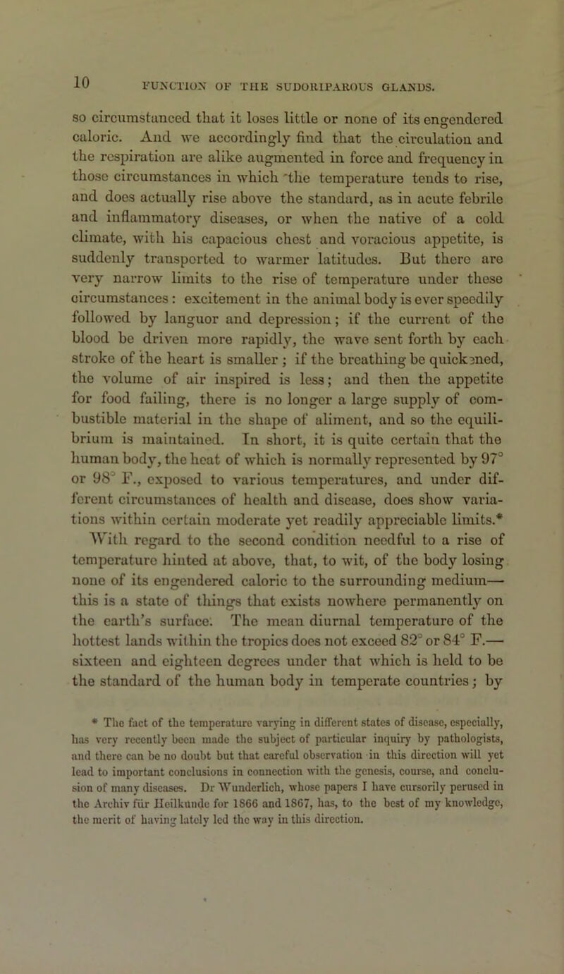 SO circumstanced that it loses little or none of its ensendcrcd caloric. And we accordingly find that the circulation and the respiration are alike augmented in force and frequency in those circumstances in which 'the temperature tends to rise, and does actually rise above the standard, as in acute febrile and inflammatory diseases, or when the native of a cold climate, with his capacious chest and voracious appetite, is suddenly transported to warmer latitudes. But there are very narrow limits to the rise of temperature under these circumstances : excitement in the animal body is ever speedily followed by languor and depression; if the current of the blood be driven more rapidly, the wave sent forth by each stroke of the heart is smaller ; if the breathing be quick3ned, the volume of air inspired is less; and then the appetite for food failing, there is no longer a large supply of com- bustible material in the shape of aliment, and so the equili- brium is maintained. In short, it is quite certain that the human body, the heat of which is normallj' represented by 97“ or 98“ F., exposed to various temperatures, and under dif- ferent circumstances of health and disease, does show varia- tions within certain moderate yet readily appreciable limits.* With regard to the second condition needful to a rise of temperature hinted at above, that, to wit, of the body losing none of its engendered caloric to the surrounding medium— this is a state of things that exists nowhere permanently on the earth's surface. The mean diurnal temperature of the hottest lands within the tropics does not exceed 82“ or 84“ F.— sixteen and eighteen degrees under that which is held to bo the standard of the human body in temperate countries; by • The fact of the temperature varying in different states of disease, especially, has very recently boon made the subject of particular inquiry by pathologists, and there can bo no doubt but that careful observation in this direction will yet lead to important conclusions in connection ■with the genesis, couree, and conclu- sion of many diseases. Dr Wunderlich, whose papers I have cursorily perused in the Archiv fiir Ileilkunde for 1866 and 1867, has, to the best of my knowledge, the merit of having lately led the way in this direction.