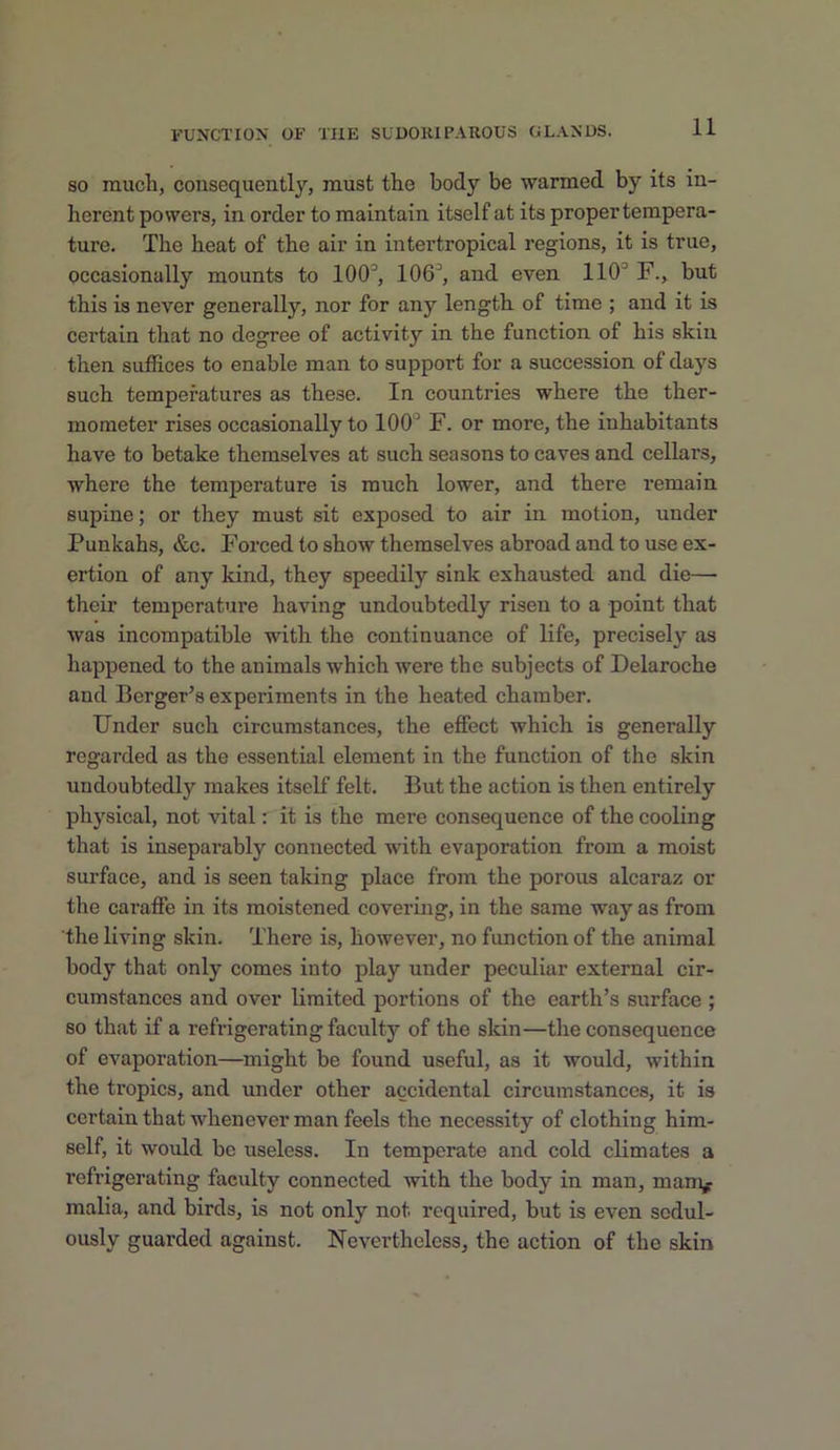 SO much, consequently, must the body be warmed by its in- herent powers, in order to maintain itself at its proper tempera- ture. The heat of the air in intertropical regions, it is true, occasionally mounts to 100^, 106^ and even 110'’ F., but this is never generally, nor for any length of time ; and it is certain that no degree of activity in the function of his skin then suffices to enable man to support for a succession of days such temperatures as these. In countries where the ther- mometer rises occasionally to 100 F. or more, the inhabitants have to betake themselves at such seasons to caves and cellars, where the temperature is much lower, and there remain supine; or they must sit exposed to air in motion, under Punkahs, &c. Forced to show themselves abroad and to use ex- ertion of any kind, they speedily sink exhausted and die— their temperature having undoubtedly risen to a point that was incompatible with the continuance of life, precisely as happened to the animals which were the subjects of Delaroche and Berger’s experiments in the heated chamber. Under such circumstances, the effect which is generally regarded as the essential element in the function of the skin undoubtedly makes itself felt. But the action is then entirely physical, not vital: it is the mere consequence of the cooling that is inseparably connected with evaporation from a moist surface, and is seen taking place from the porous alcaraz or the caraffe in its moistened covering, in the same way as from the living skin. There is, however, no function of the animal body that only comes into play under peculiar external cir- cumstances and over limited portions of the earth’s surface ; so that if a refrigerating faculty of the skin—the consequence of evaporation—might be found useful, as it would, within the tropics, and under other accidental circumstances, it is certain that whenever man feels the necessity of clothing him- self, it would be useless. In temperate and cold climates a refrigerating faculty connected with the body in man, mam^r malla, and birds, is not only not required, but is even sedul- ously guarded against. Nevertheless, the action of the skin