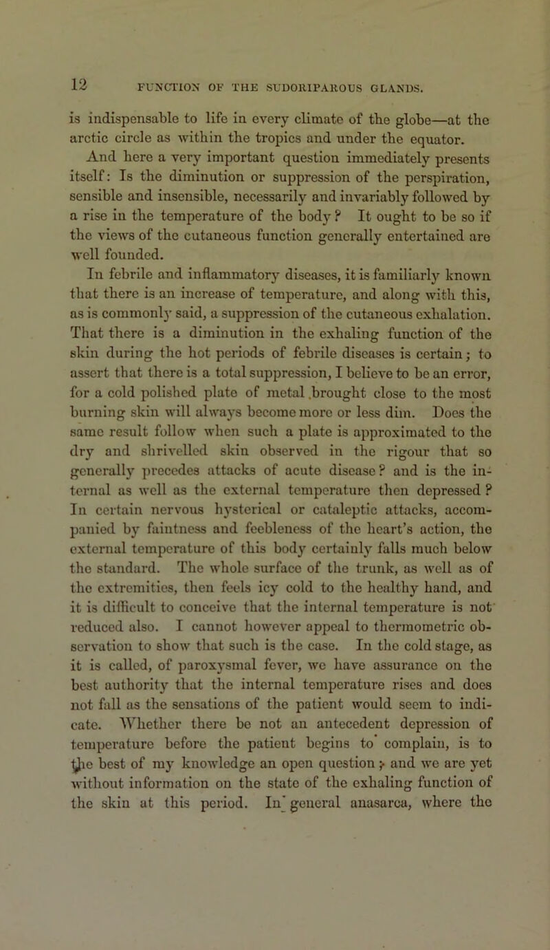 is indispensable to life in every climate of tbe globe—at the arctic circle as within the tropics and under the equator. And here a very important question immediately presents itself: Is the diminution or suppression of the perspiration, sensible and insensible, necessarily and invariably followed by a rise in the temperature of the body ? It ought to be so if the views of the cutaneous function generally entertained are well founded. In febrile and inflammatory diseases, it is familiarly known that there is an increase of temperature, and along with this, as is commonl}- said, a suppression of the cutaneous exhalation. That there is a diminution in the exhaling function of the skin during the hot periods of febrile diseases is certain; to assert that there is a total suppression, I believe to be an error, for a cold polished plate of metal .brought close to the most burning skin will always become more or less dim. Does the same result follow when such a plate is approximated to the dry and shrivelled skin observed in the rigour that so generally precedes attacks of acute disease? and is the in- ternal as well as the external temperature then depressed ? In certain nervous hysterical or cataleptic attacks, accom- panied by faintness and feebleness of the heart’s action, the external temperature of this body certainly falls much below the standard. The whole surface of the trunk, as well as of the extremities, then feels icy cold to the healthy hand, and it is difficult to conceive that the internal temperature is nof reduced also. I cannot however appeal to therinometric ob- servation to show that such is the case. In the cold stage, as it is called, of parox}'smal fever, we have assurance on the best authority that the internal temperature rises and does not fall as the sensations of the patient would seem to indi- cate. AYhether there be not an antecedent depression of temperature before the patient begins to complain, is to ^le best of my knowledge an open question ;• and we are yet Avithout information on the state of the exhaling function of the skin at this period. In' general anasarca, where the