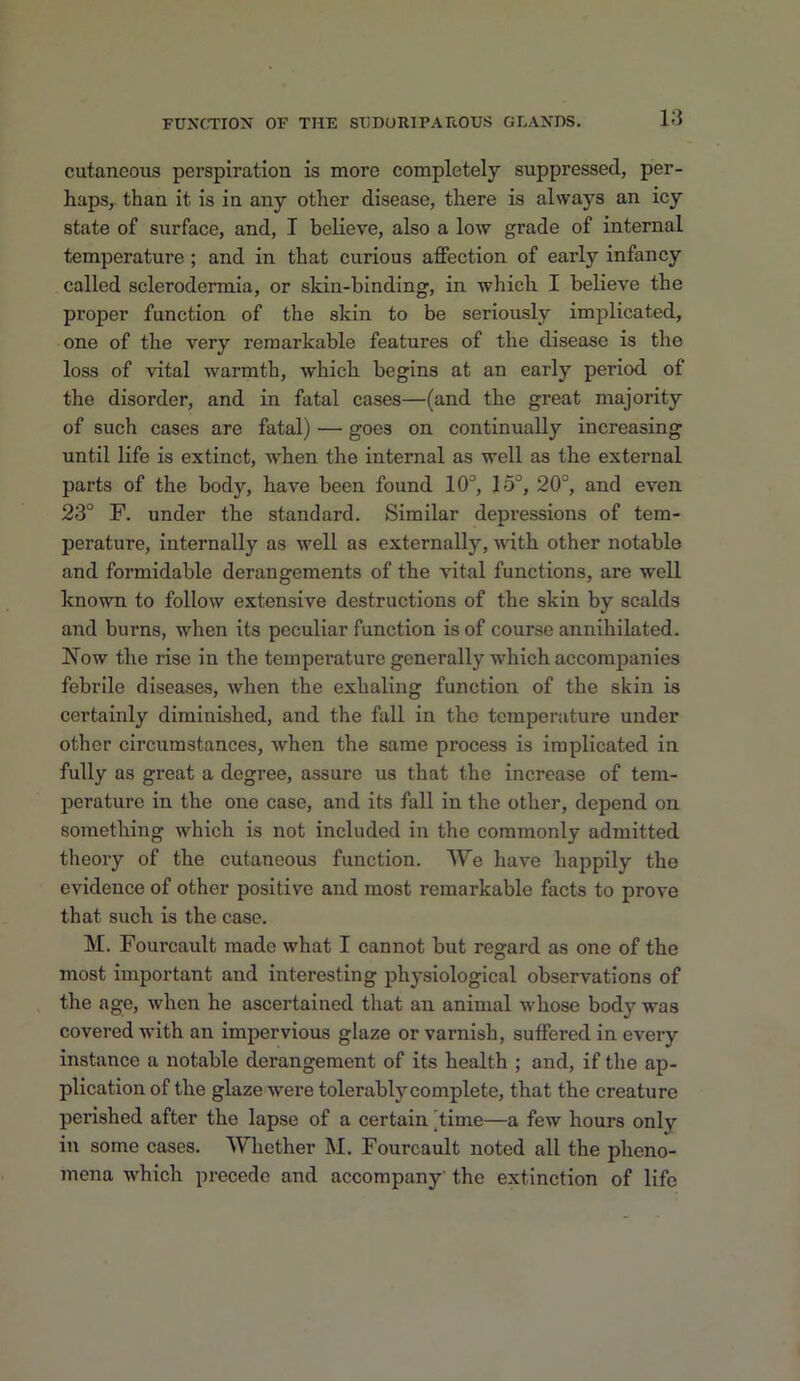 cutaneous perspiration is more completely suppressed, per- haps, than it is in any other disease, there is always an icy state of surface, and, I believe, also a low grade of internal temperature; and in that curious affection of early infancy called sclerodermia, or skin-binding, in which I believe the proper function of the skin to be seriously implicated, one of the very remarkable features of the disease is the loss of vital warmth, which begins at an early period of the disorder, and in fatal cases—(and the great majority of such cases are fatal) — goes on continually increasing until life is extinct, when the internal as well as the external parts of the body, have been found 10'’, 15°, 20°, and even 23° F. under the standard. Similar depressions of tem- perature, internally as well as externally, with other notable and formidable derangements of the vital functions, are well known to follow extensive destructions of the skin by scalds and burns, when its peculiar function is of course annihilated. Now the rise in the temperature generally which accompanies febrile diseases, when the exhaling function of the skin is certainly diminished, and the fall in the temperature under other circumstances, when the same process is implicated in fully as great a degree, assure us that the increase of tem- perature in the one case, and its fall in the other, depend on something which is not included in the commonly admitted theory of the cutaneous function. We have happily the evidence of other positive and most remarkable facts to prove that such is the case. M. Fourcault made what I cannot but regard as one of the most important and interesting physiological observations of the age, when he ascertained that an animal whose body was covered with an impervious glaze or varnish, suffered in every instance a notable derangement of its health ; and, if the ap- plication of the glaze were tolerably complete, that the creature perished after the lapse of a certain 'time—a few hours only in some cases. Whether M. Fourcault noted all the pheno- mena which precede and accompany' the extinction of life