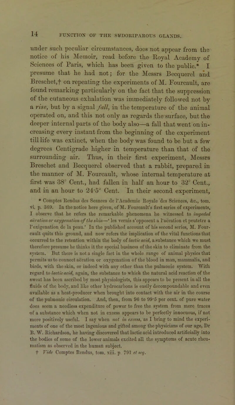 undoi’ sucli peculiar circumstances, does not appear from the notice of his Memoir, read before the Royal Academy of Sciences of Paris, which has been given to the public.* I presume that he had not; for the Messrs Becquercl and Breschet,t on repeating the experiments of M. Fourcault, are found remarking particularly on the fact that the suppression of the cutaneous exhalation was immediately followed not by a rise, but by a signal fall, in the temperature of the animal operated on, and this not only as regards the surface, but the deeper internal parts of the body also—a fall that went on in- creasing every instant from the beginning of the experiment till life was extinct, when the body was found to be but a few degrees Centigrade higher in temperature than that of the surrounding air. Thus, in their first experiment, Messrs Breschet and Becquercl observed that a rabbit, prepared in the manner of j\I. Fourcault, whose internal temperature at first was 38^ Cent., had fallen in half an hour to 32^ Cent., and in an hour to 24’5^ Cent. In their second experiment, • Comptes Itcndus dcs Seances do 1'Academic Royalo 'dcs Sciences, &c., tom. vi. p. 369. In the notice here given, of M. Fourcault’s first series of e.xpcrimcnts, I observe tliat he refers the remarkable phenomena ho witnessed to impeded nvration or oxygenation of theekin—‘ les vernis s’opposcnt a I’abration et peutetro a I'oxigcnation do la pcau.’ In the published account of his second series, M. Four- cault quits this ground, and now refers the implication of the vital functions that occurred to the retention within the body of lactic acid, a substance which wo must therefore presume he thinks it the si>ccial business of tho skiu to eliminate from the system. Hut there is not a single fact in the whole range of animal physics that permits us to connect aeration or oxygenation of the blood in man, mammalia, and birds, with the skin, or iudoed with any other than tho pulmonic system. With regard to lactic acid, again, tho substance to which the natural acid reaction of tho sweat has been ascribed by most physiologists, this appears to be present in all tho fluids of tho body, and like other hydrocarbons is easily decompoundable and even available ns a heat-producer when brought into contact with the air in tho course of the pulmonic circulation. And, then, from 96 to 99’5 per cent, of pure water docs seem a needless expenditure of power to free the system from mere traces of a substance which when not in excess appears to be perfectly innocuous, if not more positively useful. I say when twt in excess, as I bring to mind the experi- ments of one of the most ingenious and gifted among the physicians of our age. Dr B. W. Richardson, he having discovered that lactic acid introduced artificially into the bodies of some of the lower animals excited all the symptoms of acute rheu- matism as observed in tho human subject. t Vide Comptes Rendus, tom. xiii. p 791 e,t scq.