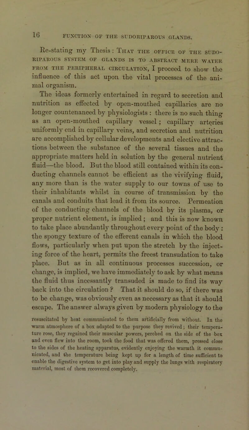 Rc-stating my Thesis : That the office of the stino- KIPAKOUS SYSTEM OF GLANDS IS TO ABSTRACT MERE WATER FROM THE PERIPHERAL CIRCULATION, I proceed to sllOW the influence of this act upon the vital processes of the ani- mal organism. The ideas formerly entertained in regard to secretion and nutrition as effected by open-mouthed capillaries are no longer countenanced by physiologists : there is no such thing as an open-mouthed capillary vessel ; capillary arteries uniformly end in capillary veins, and secretion and nutrition arc accomplished by cellular developments and elective attrac- tions between the substance of the several tissues and tho appropriate matters held in solution by tho general nutrient fluid—the blood. But the blood still contained within its con- ducting channels cannot be efficient as the vivifying fluid, any more than is the water supply to our towns of use to their inhabitants whilst in course of transmission by the canals and conduits that lead it from its source. Permeation of the conducting channels of the blood by its plasma, or proper nutrient element, is implied ; and this is now known to take place abundantly throughout every point of the body : the spongy texture of the efferent canals in which the blood flows, particularly when put upon the stretch by the inject- ing force of tho heart, permits the freest transudation to take place. But as in all continuous processes succession, or change, is implied, we have immediately to ask by what means the fluid thus incessantly transuded is made to find its way back into the circulation ? That it should do so, if there was to be change, was obviously even as necessary as that it should escape. The answer always given by modern physiology to the resuscitated by heat communicated to them artificially from without. In tho warm atmosphere of a box adapted to the purpose they revived ; their tempera- ture rose, they regained their muscular powers, perched on tho side of the box and even flew into the room, took the food that was offered them, pressed close to the sides of the heating apparatus, evidently enjoying the warmth it commu- nicated, and the temperature being kept up for a length of time sufficient to enable the digestive system to get into play and supply the lungs with respiratory raatorial, most of them recovered completely.