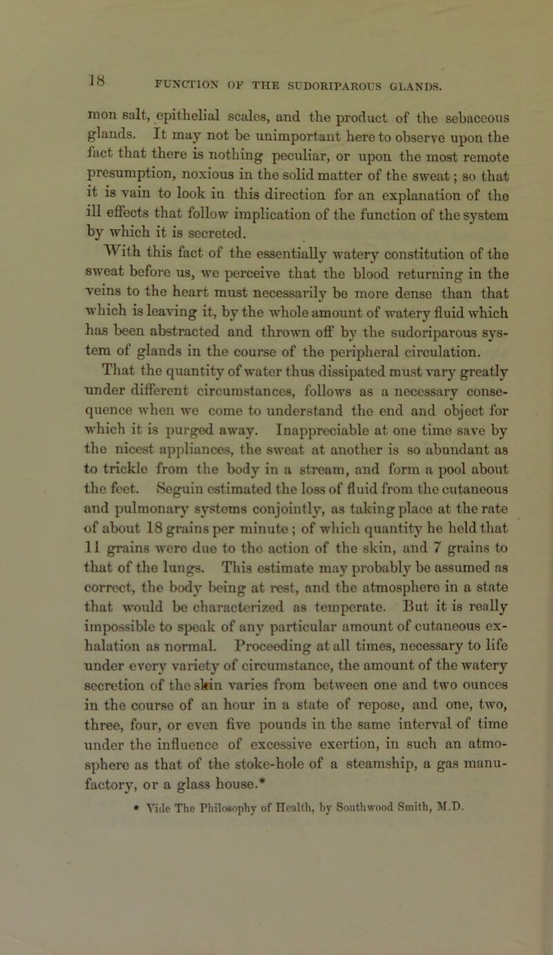 mon salt, epithelial scales, and the product of the sebaceous glands. It may not be unimportant here to observe upon the fact that there is nothing peculiar, or upon the most remote presumption, noxious in the solid matter of the sweat; so that it is vain to look in this direction for an explanation of the ill effects that follow implication of the function of the system by which it is secreted. With this fact of the essentially watery constitution of the sweat before us, we perceive that the blood returning in the veins to the heart must necessarily bo more dense than that which is leaving it, by the whole amount of watery fluid which has been abstracted and thrown off by the sudoriparous sys- tem of glands in the course of the perijjheral circulation. That the quantity of water thus dissipated must vary greatly under different circumstances, follows as a necessary conse- quence when we come to understand the end and object for which it is purged away. Inappreciable at one time save by the nicest appliances, the sweat at another is so abundant as to trickle from the body in a stream, and form a pool about the feet. Seguin estimated the loss of fluid from the cutaneous and pulmonary sj-stems conjointly, as taking place at the rate of about 18 grains per minute ; of which quantity he held that 11 grains were due to the action of the skin, and 7 grains to that of the lungs. This estimate may probably be assumed ns correct, the body being at rest, and the atmosphere in a state that would be characterized as temperate. But it is really impossible to speak of any particular amount of cutaneous ex- halation as normal. Proceeding at all times, necessary to life under every variety of circumstance, the amount of the watery secretion of the skin varies from between one and two ounces in the course of an hour in a state of repose, and one, two, three, four, or even five pounds in the same interval of time under the influence of excessive exertion, in such an atmo- sphere as that of the stoke-hole of a steamship, a gas manu- factory, or a glass house.* • Vide The Philosophy of Ilealth, by Soiithwood Smith, M.D.