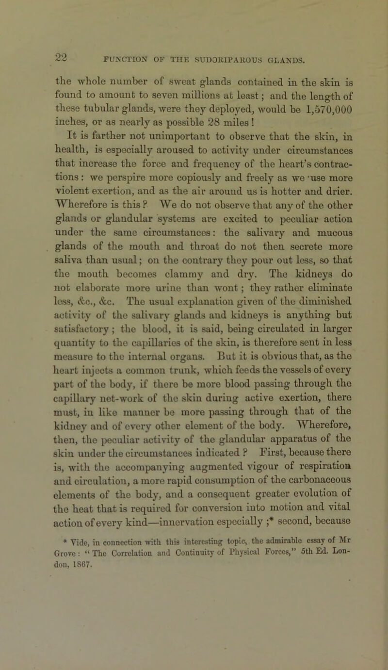 the whole number of sweat glands contained in the skin is found to amount to seven millions at least; and the length of these tubular glands, were they deployed, would be 1,570,000 inches, or as nearly as possible 28 miles ! It is farther not unimportant to observe that the skin, in health, is especially aroused to activity under circumstances that increase the force and frequency of the heart’s contrac- tions : we perspire more copiously and freely as we 'use more violent exertion, and as the air around us is hotter and drier. Wherefore is this ? We do not observe that any of the other glands or glandular systems are excited to peculiar action under the same circumstances: the salivary and mucous glands of the mouth and throat do not then secrete more saliva than usual; on the contrary they pour out less, so that the mouth becomes clammy and dry. The kidneys do not elaborate more urine than wont; they rather eliminate less, &c., &c. The usual explanation given of the diminished activity of the salivary glands and kidneys is anything but satisfactory; the blood, it is said, being circulated in larger quantity to the capillaries of the skin, is therefore sent in less measure to the internal organs. But it is obvious that, as the heart injects a common trunk, which feeds the vessels of every part of the body, if there be more blood passing through the capillary net-work of the skin during active exertion, there must, in like manner be more jmssing through that of the kidney and of every other element of the body. Wherefore, then, the peculiar activity of the glandular apparatus of the skin under the circumstances indicated ? First, because there is, witli the accompanying augmented ^dgour of respiration and circulation, a more rapid consumption of the carbonaceous elements of the body, and a consequent greater evolution of the heat that is required for conversion into motion and vital action of every kind—innervation especially ;* second, because * Vide, in connection with this interesting topic, the admirable essay of Mr Grove: “ The Correlation and Continuity of Physical Forces,” 5th Ed. Lon- don, 1867.