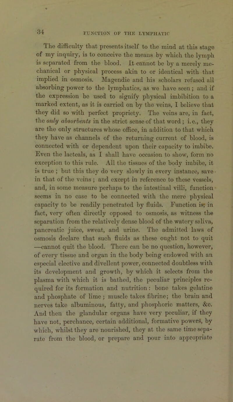 Tho difficulty that presents itself to the mind at this stage of my inquiry, is to conceive the means by which the lymph is separated from the blood. It cannot be by a merely me- chanical or physical process akin to or identical with that implied in osmosis. Magendie and his scholars refused all absorbing power to the lymphatics, as we have seen ; and if the expression be used to signify physical imbibition to a marked extent, as it is carried on by tho veins, I believe that they did so with perfect propriet}\ The veins are, in fact, the only absorbents in the strict sense of that word; i.e., they are the only structures whose office, in addition to that which they have as channels of the returning current of blood, is connected with or dependent upon their capacity to imbibe. Even the lactcals, as I shall have occasion to show, form no exception to this rule. All the tissues of the body imbibe, it is true ; but this they do very slowly in every instance, save- in that of tho veins ; and except in reference to these vessels, and, in some measure perhaps to tho intestinal villi, function seems in no case to be connected with the mere physical capacity to be readily penetrated by fluids. Function is; in fact, very often directly opposed to osmo.sis, as witness the separation from the relatively dense blood of the watery saliva, pancreatic juice, sweat, and urine. The admitted laws of osmosis declare that such fluids as these ought not to quit —cannot quit the blood. There can be no question, however, of every tissue and organ in the body being endowed with an especial elective and divellcnt power, connected doubtless with its dc%'elopment and growth, by which it selects from the plasma with which it is bathed, the peculiar principles rc- quiretl for its formation and nutrition: bone takes gelatine and phosphate of lime; muscle takes fibrine; the brain and nerves take albuminous, fatty, and phosphoric matters, &c. And then the glandular organs have very peculiar, if they have not, perchance, certain additional, formative powers, by which, whilst they are nourished, they at the same time sepa- rate from the blood, or prepare and pour into appropriate