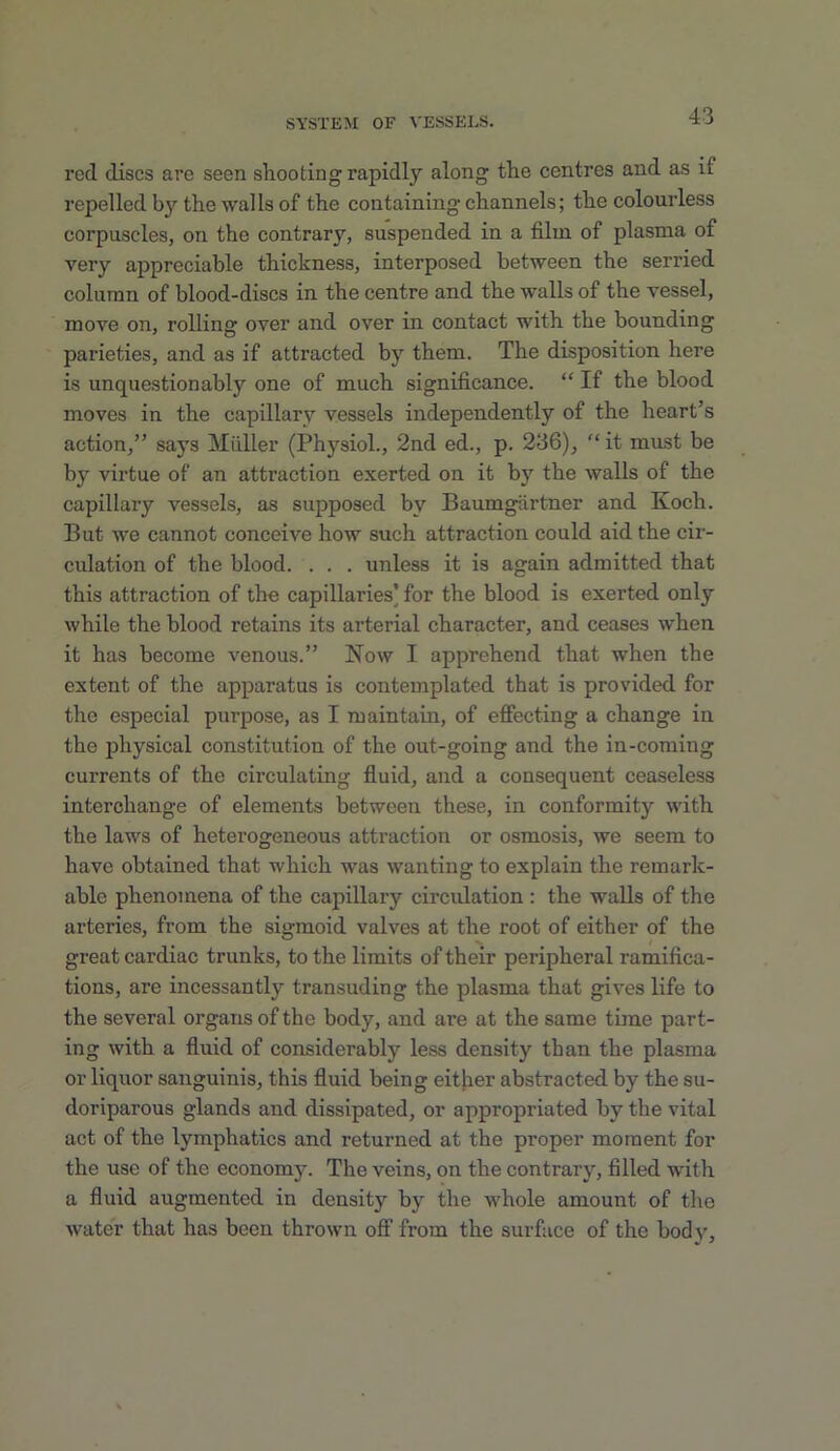 red discs are seen shooting rapidly along the centres and as if repelled by the walls of the containing channels; the colourless corpuscles, on the contrary, suspended in a film of plasma of very aijpreciable thickness, interposed between the serried column of blood-discs in the centre and the walls of the vessel, move on, rolling over and over in contact with the bounding parieties, and as if attracted by them. The disposition here is unquestionably one of much significance. “ If the blood moves in the capillary vessels independently of the heart’s action,” says Miiller (Phj’-siol., 2nd ed., p. 236),  it miist be by virtue of an attraction exerted on it by the walls of the capillary vessels, as supposed by Baumgartner and Koch. But we cannot conceive how such attraction could aid the cir- culation of the blood. . . . unless it is again admitted that this attraction of the capillaries’ for the blood is exerted only while the blood retains its arterial character, and ceases when it has become venous.” Now I apprehend that when the extent of the apparatus is contemplated that is provided for the especial purpose, as I maintain, of effecting a change in the physical constitution of the out-going and the in-coming currents of the circulating fluid, and a consequent ceaseless interchange of elements between these, in conformity with the laws of heterogeneous attraction or osmosis, we seem to have obtained that which was wanting to explain the remark- able phenomena of the capillary circulation : the walls of the arteries, from the sigmoid valves at the root of either of the great cardiac trunks, to the limits of their peripheral ramifica- tions, are incessantly transuding the plasma that gives life to the several organs of the body, and are at the same time part- ing with a fluid of considerably less density than the plasma or liquor sanguinis, this fluid being either abstracted by the su- doriparous glands and dissipated, or appropriated by the vital act of the lymphatics and returned at the proper moment for the use of the economy. The veins, on the contrary, filled with a fluid augmented in density by the whole amount of the water that has been thrown off from the surface of the body.