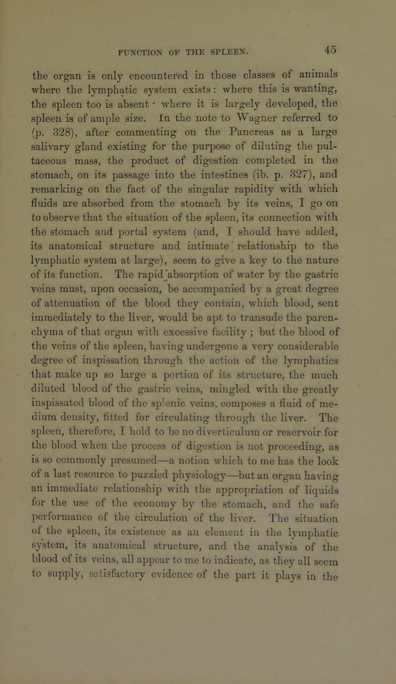 the organ is only encountered in those classes of animals where the lymphatic system exists: where this is wanting, the spleen too is absent • where it is largely developed, the spleen is of ample size. In the note to Wagner referred to (p. 328), after commenting on the Pancreas as a large salivary gland existing for the purpose of diluting the pul- taceous mass, the product of digestion completed in the stomach, on its passage into the intestines (ib. p. 327), and remarking on the fact of the singular rapidity with which fluids are absorbed from the stomach by its veins, I go on to observe that the situation of the spleen, its connection with the stomach and portal system (and, I should have added, its anatomical structure and intimate' relationship to the l)'mphatic system at large), seem to give a key to the nature of its function. The rapidjabsorption of water by the gastric veins must, upon occasion, be accompanied by a great degree of attenuation of the blood thej’’ contain, which blood, sent immediately to the liver, would be apt to transude the paren- chyma of that organ with excessive facility ; but the blood of the veins of the spleen, having undergone a very considerable degree of inspissation through the action of the lymphatics that make up so large a portion of its structure, the much diluted blood of the gastric veins, mingled with the greatly inspissated blood of the splenic veins, composes a fluid of me- dium density, fitted for circulating through the liver. The spleen, therefore, I hold to be no diverticulum or reservoir for the blood when the process of digestion is not proceeding, as is so commonly presumed—a notion which to me has the look of a last resource to puzzled physiology—but an organ having an immediate relationship with the appropriation of liquids for the use of the economy by the stomach, and the safe performance of the circulation of the liver. The situation of the spleen, its existence as an element in the lymphatic system, its anatomical structure, and the analysis of the blood of its veins, all appear to me to indicate, as they all seem to supply, satisfactory evidence of the part it plays in the