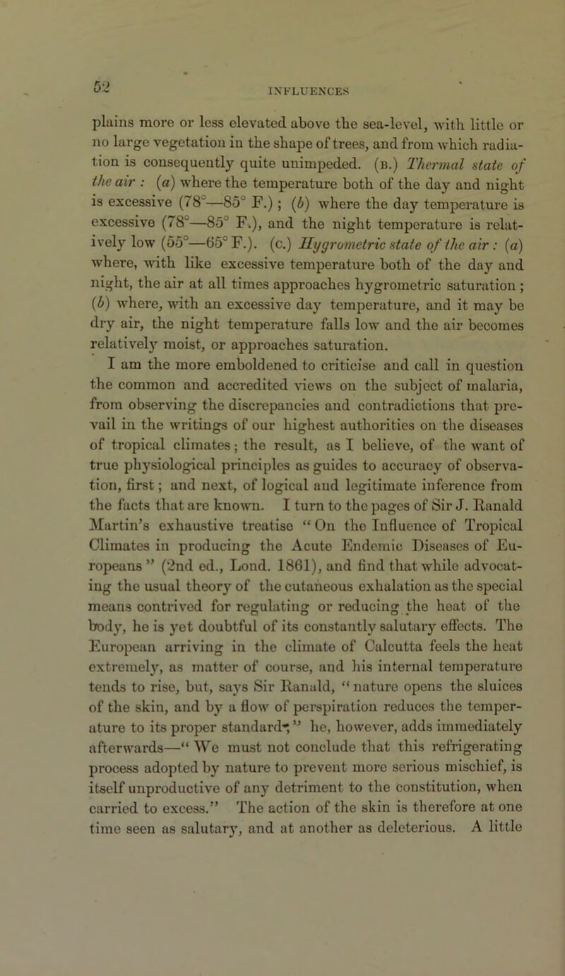 INFLUENCES plains more or less elevated above tbe sea-level, with little or no large vegetation in tbe shape of trees, and from which radia- tion is consequently quite unimpeded, (b.) Thermal state of the air : (o) where the temperature both of the day and night is excessive (78'^—85° F.); {b) where the day temperature is excessive (78°—85° Fi), and the night temperature is relat- ively low (55°—65° F.). (c.) Ilygrometric state of the air: (a) where, with like excessive temperature both of the day and night, the air at all times approaches hygrometric saturation ; {b) where, with an excessive day temperature, and it may be dry air, the night temperature falls low and the air becomes relatively moist, or approaches saturation. I am the more emboldened to criticise and call in question the common and accredited views on the subject of malaria, from observing the discrepancies and contradictions that pre- vail in the writings of our highest authorities on the diseases of tropical climates; the result, as I believe, of the want of true physiological principles ns guides to accuracy of observa- tion, first; and next, of logical and legitimate inference from the facts that are known. I turn to the pages of Sir J. Ranald Martin’s exhaustive treatise “ On the Influence of Tropical Climates in producing the Acute Endemic Diseases of Eu- ropeans” (‘2nd ed.. Lend. 1861), and find that while advocat- ing the usual theory of the cutaneous exhalation as the .special means contrived for regulating or reducing the heat of the body, he is yet doubtful of its constantly salutary efiects. The European arriving in the climate of Calcutta feels the heat extremely, as matter of course, and his internal temperature tends to rise, but, says Sir Ranald, “ nature opens the sluices of the skin, and by a flow of perspiration reduces the temper- ature to its proper standard'^ ” he, however, adds immediately afterwards—“ We must not conclude that this refrigerating process adopted by nature to prevent more serious mischief, is itself unproductive of any detriment to the constitution, when carried to excess.” The action of the skin is therefore at one time seen as salutary, and at another as deleterious. A little