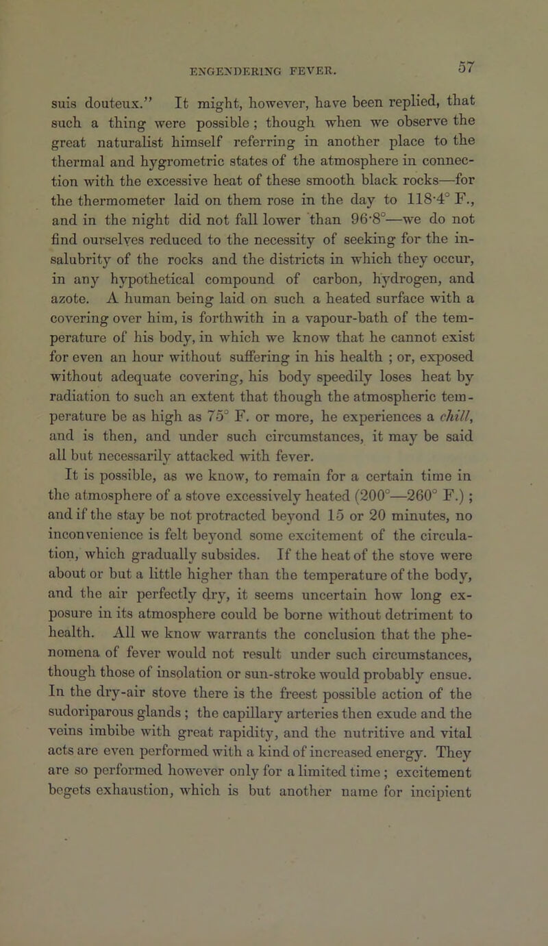 suis douteux.” It might, however, have been replied, that such a thing were possible; though when we observe the great naturalist himself referring in another place to the thermal and hygrometric states of the atmosphere in connec- tion with the excessive heat of these smooth black rocks—for the thermometer laid on them rose in the day to 118‘4° F., and in the night did not fall lower than 96‘8°—we do not find ourselves reduced to the necessity of seeking for the in- salubrity of the rocks and the districts in which they occur, in any hypothetical compound of carbon, hydrogen, and azote. A human being laid on such a heated surface with a covering over him, is forthwith in a vapour-bath of the tem- perature of his body, in which we know that he cannot exist for even an hour without suffering in his health ; or, exposed without adequate covering, his body speedily loses heat by radiation to such an extent that though the atmospheric tern - perature be as high as 75° F. or more, he experiences a chill, and is then, and under such circumstances, it may be said all but necessarily attacked with fever. It is possible, as we know, to remain for a certain time in the atmosphere of a stove excessively heated (200°—260° F.); and if the stay be not protracted beyond 15 or 20 minutes, no inconvenience is felt beyond some excitement of the circula- tion, which gradually subsides. If the heat of the stove were about or but a little higher than the temperature of the body, and the air perfectly dry, it seems uncertain how long ex- posure in its atmosphere could be borne without detriment to health. All we know warrants the conclusion that the phe- nomena of fever would not result under such circumstances, though those of insolation or sun-stroke would probably ensue. In the dry-air stove there is the freest possible action of the sudoriparous glands ; the capillary arteries then exude and the veins imbibe with great rapidity, and the nutritive and vital acts are even performed with a kind of increased energy. They are so performed however only for a limited time ; excitement begets exhaustion, which is but another name for incipient