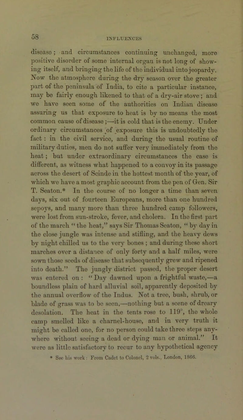 INFLUENCES disease; and circumstances continuing unclianged, more positive disorder of some internal organ is not long of show- ing itself, and bringing the life of the individual into jeopard}L Now the atmosphere during the dry season over the greater part of the peninsula of India, to cite a particular instance, may be fairly enough likened to that of a dry-air stove; and we have seen some of the authorities on Indian disease assuring us that exposure to heat is by no means the most common cause of disease;—it is cold that is the enemy. Under ordinary circumstances of _exposure this is undoubtedly the fact : in the civil service, and during the usual routine of military duties, men do not suffer very immediately from the heat; but under extraordinary circumstances the case is different, as witness what happened to a convoy in its passage across the desert of Scinde in the hottest month of the year, of which we have a most graphic account from the pen of Gen. Sir T. Seaton.* In the course of no longer a time than seven days, six out of fourteen Europeans, more than one hundred sepoys, and many more than throe hundred camp followers, were lost from sun-stroke, fever, and cholera. In the first part of the march “ the heat,” says Sir Thomas Seaton, “ by day in the close jungle was intense and stifling, and the heavy dews by night chilled us to the very bones ; and during these short marches over a distance of only forty and a half miles, were sown those seeds of disease that subsequently grew and ripened into death.” The jungly district passed, tbc proper desert was entered on : “ Day dawned upon a frightful waste,—a boundless plain of hard alluvial soil, apparently deposited by the annual overflow of the Indus. Not a tree, bush, shrub, or blade of grass was to be seen,—nothing but a scene of dreary desolation. The heat in the tents rose to 119°, the whole camp smelled like a charnel-house, and in very truth it might be called one, for no person could take three steps any- where without seeing a dead or dying man or animal.” It were as little satisfactory to recur to any hypothetical agency • Sec his work : From Cadet to Colonel, 2 vol.'., London, I860.