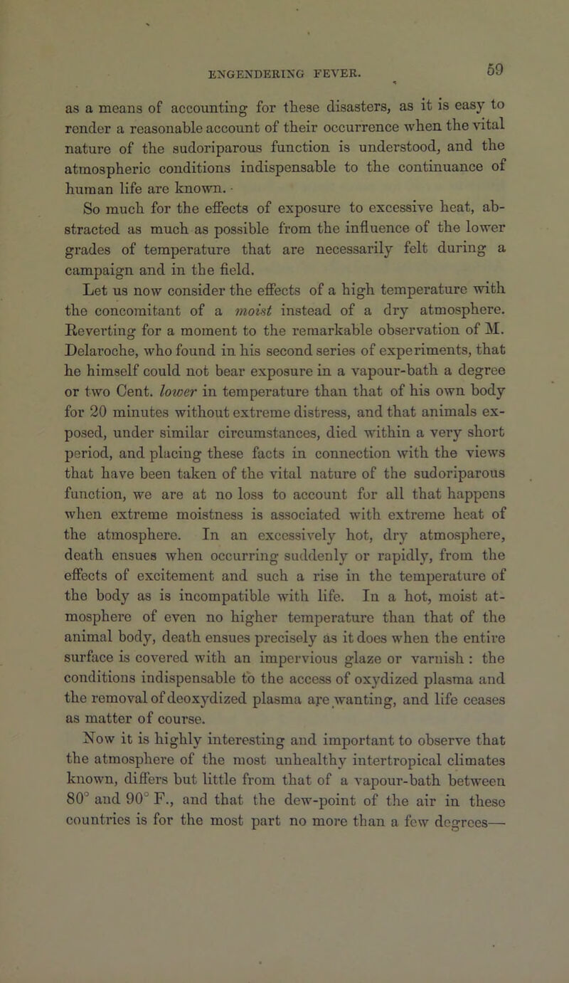 69 as a means of accounting for these disasters, as it is easy to render a reasonable account of tbeir occurrence when the vital nature of the sudoriparous function is understood, and the atmospheric conditions indispensable to the continuance of human life are known. ■ So much for the effects of exposure to excessive heat, ab- stracted as much as possible from the influence of the lower grades of temperature that are necessarily felt during a campaign and in the field. Let us now consider the effects of a high temperature with the concomitant of a moint instead of a dry atmosphere. Reverting for a moment to the remarkable observation of M. Delaroche, who found in his second series of experiments, that he himself could not bear exposure in a vapour-bath a degree or two Cent, loioer in temperature than that of his own body for 20 minutes without extreme distress, and that animals ex- posed, under similar circumstances, died within a very short period, and placing these facts in connection with the views that have been taken of the vital nature of the sudoriparous function, we are at no loss to account for all that happens wlien extreme moistness is associated with extreme heat of the atmosphere. In an excessively hot, dry atmosphere, death ensues when occurring suddenly or rapidly, from the effects of excitement and such a rise in the temperature of the body as is incompatible with life. In a hot, moist at- mosphere of even no higher temperature than that of the animal body, death ensues precisely as it does when the entire surface is covered with an impervious glaze or varnish : the conditions indispensable to the access of oxydized plasma and the removal of deoxydized plasma aye wanting, and life ceases as matter of course. Now it is highly interesting and important to observe that the atmosphere of the most unhealthy intertropical climates known, differs but little from that of a vapour-bath between 80'’ and 90° F., and that the dew-point of the air in these countries is for the most part no more than a few degrees—