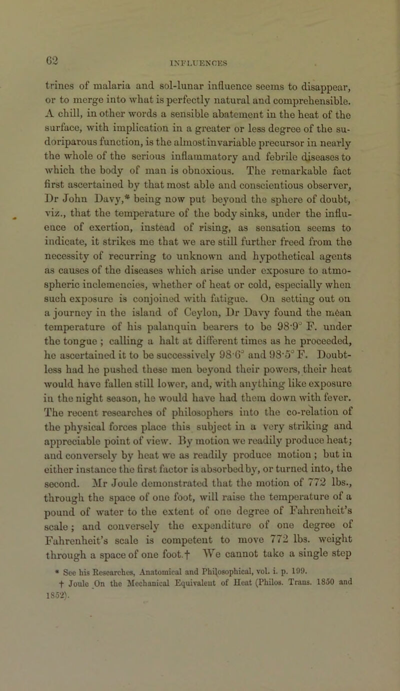 03 IM'I,UENCKS trines of malaria and sol-lunar influence seems to disappear, or to merge into what is perfectly natural and comprehensible. A chill, in other words a sensible abatement in the heat of the surface, with implication in a greater or less degree of the su- doriparous function, is the almost invariable precursor in nearly the whole of the serious inflammatory and febrile diseases to which the body of man is obnoxious. The remarkable fact first ascertained by that most able and conscientious observer, ])r John Davy,* being now put beyond the sphere of doubt, viz., that the temperature of the body sinks, under the influ- ence of exertion, instead of rising, as sensation seems to indicate, it strikes me that we are still further freed from the necessity of recurring to unknown and hypothetical agents as causes of the diseases which arise under exposure to atmo- spheric inclemencies, whether of heat or cold, especially when such exposure is conjoined with fatigue. On setting out on a journey in the island of Ceylon, Dr Davy found the m6an temperature of his palanquin bearers to bo 98'9'' F. under the tongue ; calling a halt at different times as he proceeded, he ascertained it to be successively 98'G^ and 98’5° F. Doubt- less had he pushed these men beyond their powers, their heat would have fallen still lower, and, with anything like exposure in the night season, he would have had them down with fever. The recent researches of philosophers into the co-relation of the physical forces place this subject in a very striking and appreciable point of view. By motion we readily produce heat; and conversely by heat we as readily produce motion ; but in either instance the first factor is absorbed by, or turned into, the second. Mr Joule demonstrated that the motion of 772 lbs., through the space of one foot, will raise the temperature of a pound of water to the extent of one degree of Fahrenheit’s scale; and conversely the expenditure of one degree of Fahrenheit’s scale is competent to move 772 lbs. weight through a space of one foot.f M s cannot take a single step • See his Researches, Anatomical and Phflosophical, vol. i. p. 199. t Joule On the Mechanical Equivalent of Heat (Philos. Trans. 1850 and 1852).