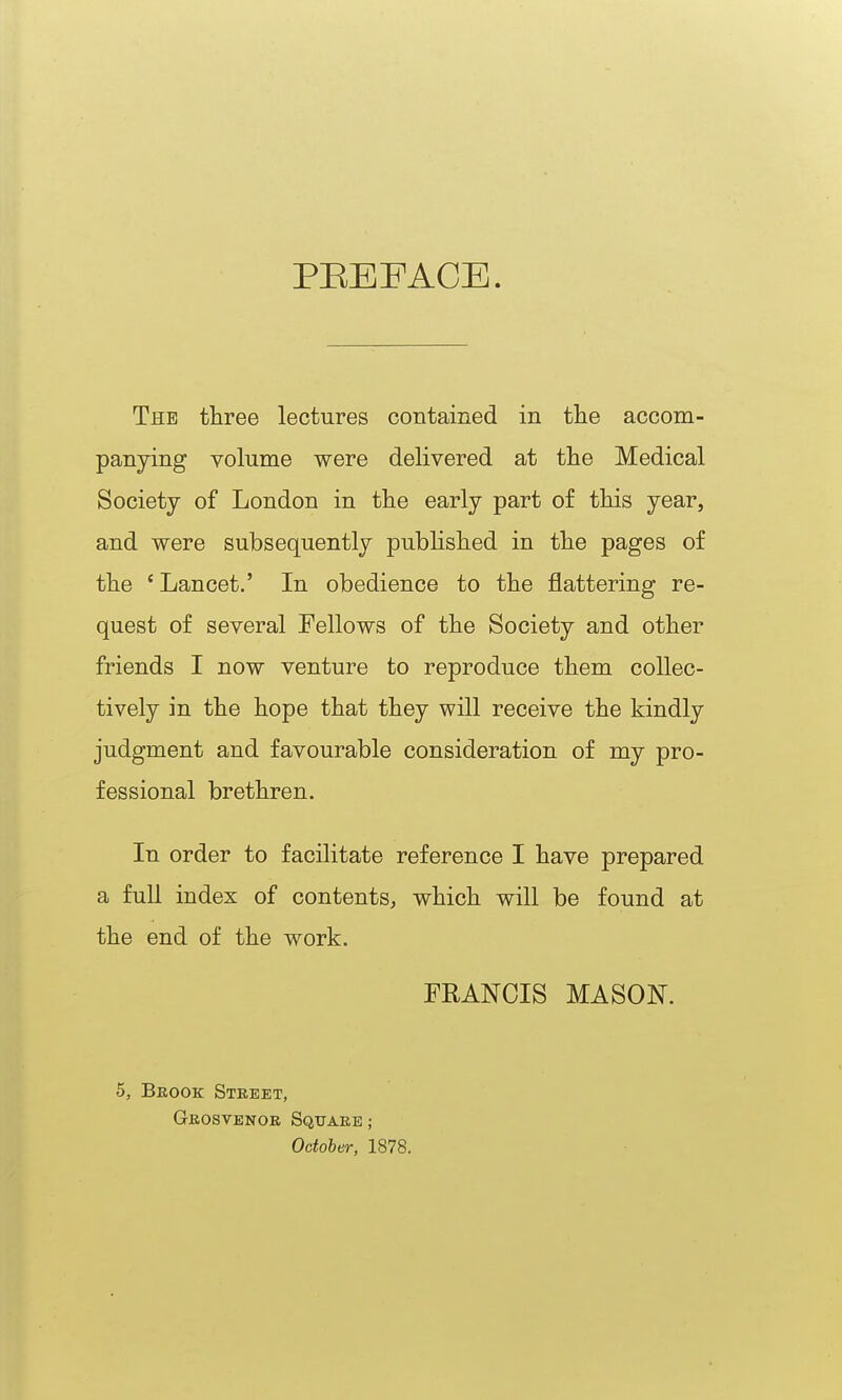 PEEFACE. The tliree lectures contained in the accom- panying volume were delivered at the Medical Society of London in tlie early part of this year, and were subsequently published in the pages of the ' Lancet.' In obedience to the flattering re- quest of several Fellows of the Society and other friends I now venture to reproduce them collec- tively in the hope that they will receive the kindly judgment and favourable consideration of my pro- fessional brethren. In order to facilitate reference I have prepared a full index of contents, which will be found at the end of the work. FRANCIS MASON. 5, Brook Street, Grosvenor Square ; October, 1878.