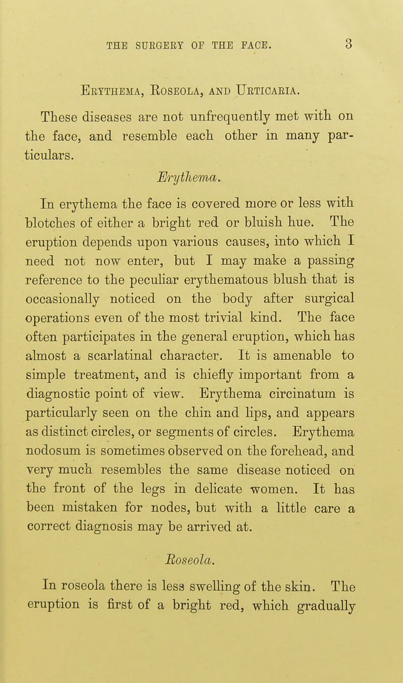 Beythema, Roseola, and Uetioaeia. These diseases are not unfrequently met with on the face, and resemble each other in many par- ticulars. Erythema. In erythema the face is covered more or less with blotches of either a bright red or bluish hue. The eruption depends upon various causes, into which I need not now enter, but I may make a passing reference to the peculiar erythematous blush that is occasionally noticed on the body after surgical operations even of the most trivial kind. The face often participates in the general eruption, which has almost a scarlatinal character. It is amenable to simple treatment, and is chiefly important from a diagnostic point of view. Erythema circinatum is particularly seen on the chin and lips, and appears as distinct circles, or segments of circles. Erythema nodosum is sometimes observed on the forehead, and very much resembles the same disease noticed on the front of the legs in delicate women. It has been mistaken for nodes, but with a little care a correct diagnosis may be arrived at. Roseola. In roseola there is less swelling of the skin. The eruption is first of a bright red, which gradually