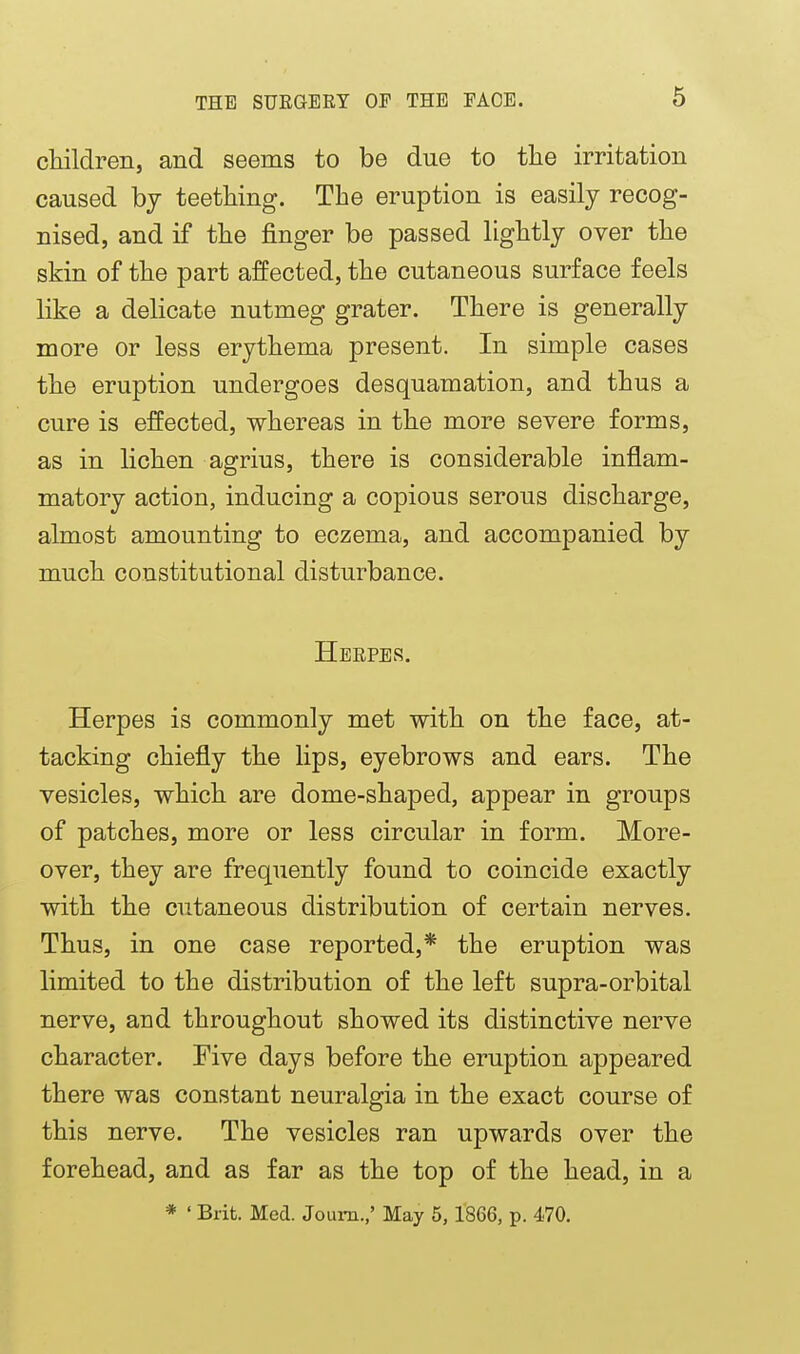 children, and seems to be due to the irritation caused bj teething. The eruption is easily recog- nised, and if the finger be passed lightly over the skin of the part affected, the cutaneous surface feels like a delicate nutmeg grater. There is generally more or less erythema present. In simple cases the eruption undergoes desquamation, and thus a cure is effected, whereas in the more severe forms, as in lichen agrius, there is considerable inflam- matory action, inducing a copious serous discharge, almost amounting to eczema, and accompanied by much constitutional disturbance. Herpes. Herpes is commonly met with on the face, at- tacking chiefly the lips, eyebrows and ears. The vesicles, which are dome-shaped, appear in groups of patches, more or less circular in form. More- over, they are frequently found to coincide exactly with the cutaneous distribution of certain nerves. Thus, in one case reported,* the eruption was limited to the distribution of the left supra-orbital nerve, and throughout showed its distinctive nerve character. Five days before the eruption appeared there was constant neuralgia in the exact course of this nerve. The vesicles ran upwards over the forehead, and as far as the top of the head, in a