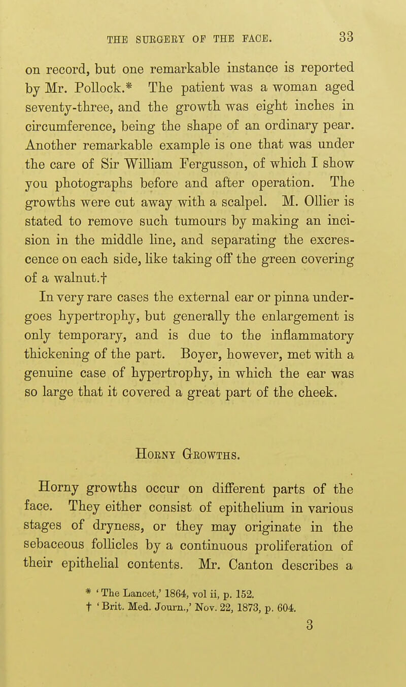 on record, but one remarkable instance is reported by Mr. Pollock.* The patient was a woman aged seventj-three, and the growth was eight inches in circumference, being the shape of an ordinary pear. Another remarkable example is one that was under the care of Sir William Fergusson, of which I show you photographs before and after operation. The growths were cut away with a scalpel. M. Oilier is stated to remove such tumours by making an inci- sion in the middle hne, and separating the excres- cence on each side, hke taking off the green covering of a walnut.t In very rare cases the external ear or pinna under- goes hypertrophy, but generally the enlargement is only temporary, and is due to the inflammatory thickening of the part. Boyer, however, met with a genuine case of hypertrophy, in which the ear was so large that it covered a great part of the cheek. HoENY Geowths. Horny growths occur on different parts of the face. They either consist of epithelium in various stages of dryness, or they may originate in the sebaceous follicles by a continuous proliferation of their epithehal contents. Mr. Canton describes a * ' The Lancet,' 1864, vol ii, p. 152. t ' Brit. Med. Journ.,' Nov. 22, 1873, p. 604, 3